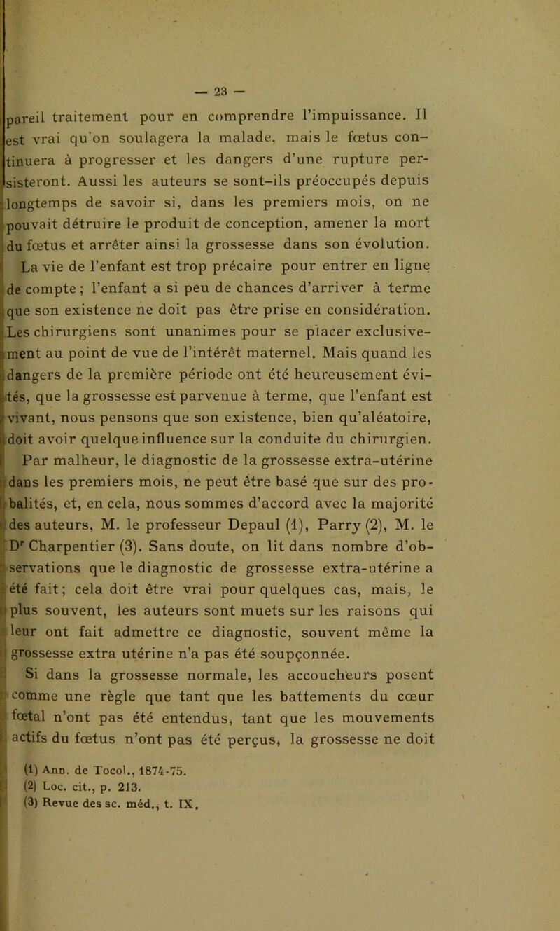 pareil traitement pour en comprendre l’impuissance. Il est vrai qu’on soulagera la malade, mais le fœtus con- tinuera à progresser et les dangers d’une rupture per- sisteront. Aussi les auteurs se sont-ils préoccupés depuis -longtemps de savoir si, dans les premiers mois, on ne pouvait détruire le produit de conception, amener la mort du fœtus et arrêter ainsi la grossesse dans son évolution. La vie de l’enfant est trop précaire pour entrer en ligne de compte ; l’enfant a si peu de chances d’arriver à terme que son existence ne doit pas être prise en considération. ■ Les chirurgiens sont unanimes pour se placer exclusive- sment au point de vue de l’intérêt maternel. Mais quand les •idangers de la première période ont été heureusement évi- ctés, que la grossesse est parvenue à terme, que l’enfant est ((vivant, nous pensons que son existence, bien qu’aléatoire, (doit avoir quelque influence sur la conduite du chirurgien. Par malheur, le diagnostic de la grossesse extra-utérine dans les premiers mois, ne peut être basé que sur des pro- : balités, et, en cela, nous sommes d’accord avec la majorité des auteurs, M. le professeur Depaul (1), Parry (2), M. le Dr Charpentier (3). Sans doute, on lit dans nombre d’ob- servations que le diagnostic de grossesse extra-utérine a été fait; cela doit être vrai pour quelques cas, mais, le plus souvent, les auteurs sont muets sur les raisons qui leur ont fait admettre ce diagnostic, souvent même la grossesse extra utérine n’a pas été soupçonnée. Si dans la grossesse normale, les accoucheurs posent comme une règle que tant que les battements du cœur fœtal n’ont pas été entendus, tant que les mouvements s. actifs du fœtus n’ont pas été perçus, la grossesse ne doit (1) Aüd. de Tocol., 1874-75. (2) Loc. cit., p. 2J3. (3) Revue des sc. méd., t. IX.
