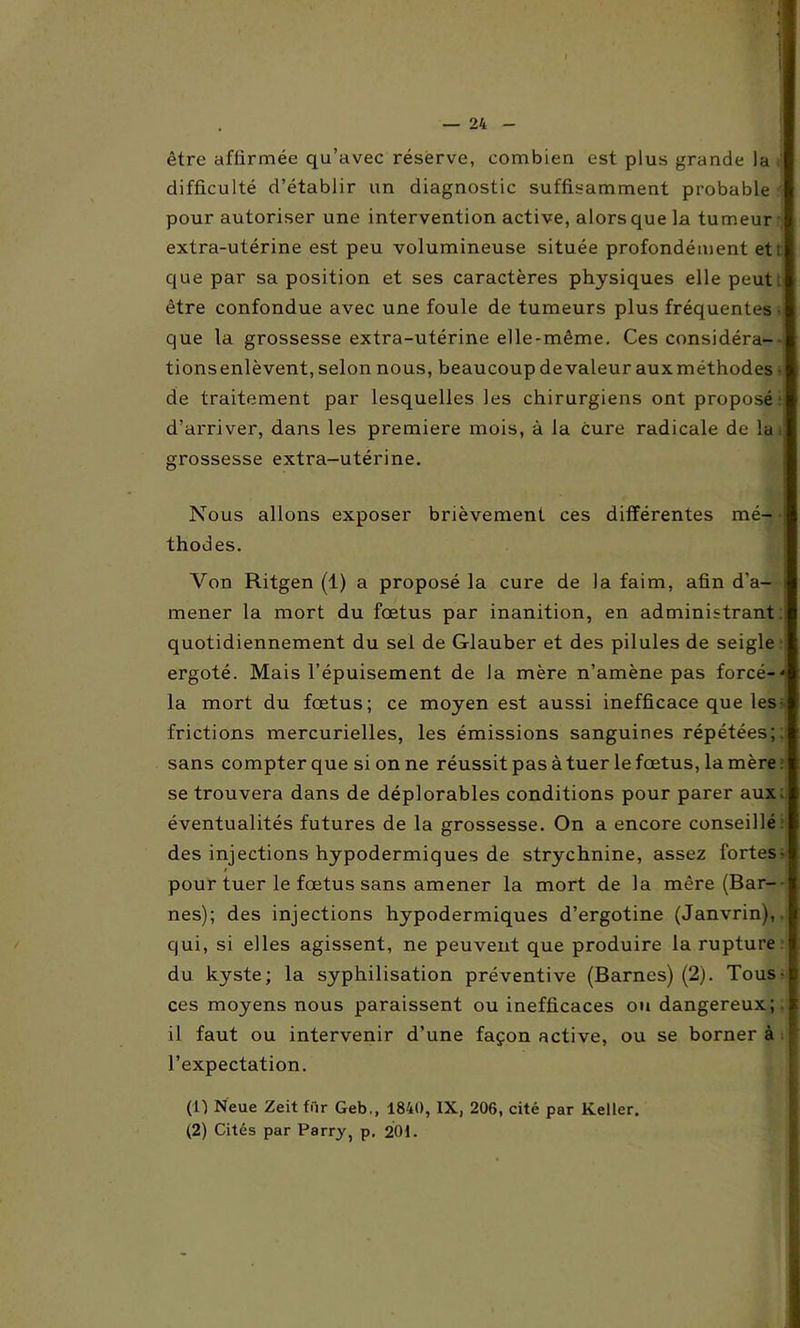 être affirmée qu’avec réserve, combien est plus grande la difficulté d’établir un diagnostic suffisamment probable pour autoriser une intervention active, alors que la tumeur extra-utérine est peu volumineuse située profondément et: que par sa position et ses caractères physiques elle peut, être confondue avec une foule de tumeurs plus fréquentes • que la grossesse extra-utérine elle-même. Ces considéra- tions enlèvent, selon nous, beaucoup de valeur aux méthodes • de traitement par lesquelles les chirurgiens ont proposé d’arriver, dans les première mois, à la cure radicale de la grossesse extra-utérine. Nous allons exposer brièvement ces différentes mé- • thodes. Von Ritgen (1) a proposé la cure de la faim, afin d’a- i mener la mort du fœtus par inanition, en administrant quotidiennement du sel de Glauber et des pilules de seigle ergoté. Mais l’épuisement de la mère n’amène pas forcé- la mort du fœtus; ce moyen est aussi inefficace que les frictions mercurielles, les émissions sanguines répétées;, sans compter que si on ne réussit pas à tuer le fœtus, la mère se trouvera dans de déplorables conditions pour parer aux. éventualités futures de la grossesse. On a encore conseillé. des injections hypodermiques de strychnine, assez fortes- » pour tuer le fœtus sans amener la mort de la mère (Bar- nés); des injections hypodermiques d’ergotine (Janvrin),. qui, si elles agissent, ne peuvent que produire la rupture du kyste; la syphilisation préventive (Barncs) (2). Tous- ces moyens nous paraissent ou inefficaces ou dangereux;, il faut ou intervenir d’une façon active, ou se borner à l’expectation. ('f) Neue Zeit fiir Geb,, 1840, IX, 206, cité par Relier. (2) Cités par Parry, p. 201.