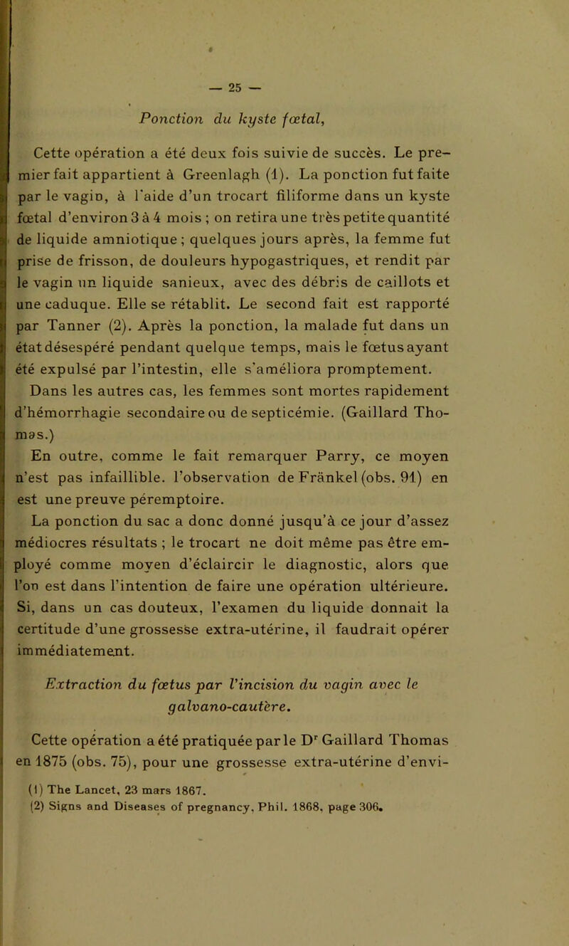 Ponction du kyste fœtal, Cette opération a été deux fois suivie de succès. Le pre- mier fait appartient à Greenlagh (1). La ponction fut faite par le vagiü, à l'aide d’un trocart filiforme dans un kyste fœtal d’environ 3 à 4 mois ; on retira une très petite quantité de liquide amniotique; quelques jours après, la femme fut prise de frisson, de douleurs hypogastriques, et rendit par le vagin un liquide sanieux, avec des débris de caillots et une caduque. Elle se rétablit. Le second fait est rapporté par Tanner (2). Après la ponction, la malade fut dans un état désespéré pendant quelque temps, mais le fœtus ayant été expulsé par l’intestin, elle s'améliora promptement. Dans les autres cas, les femmes sont mortes rapidement d’hémorrhagie secondaire ou de septicémie. (Gaillard Tho- mas.) En outre, comme le fait remarquer Parry, ce moyen n’est pas infaillible, l’observation de Frankel (obs. 91) en est une preuve péremptoire. La ponction du sac a donc donné jusqu’à ce jour d’assez médiocres résultats ; le trocart ne doit même pas être em- ployé comme moyen d’éclaircir le diagnostic, alors que l’on est dans l’intention de faire une opération ultérieure. Si, dans un cas douteux, l’examen du liquide donnait la certitude d’une grossesse extra-utérine, il faudrait opérer immédiatement. Extraction du fœtus par l'incision du vagin avec le galvano-cautere. Cette opération a été pratiquée par le Dr Gaillard Thomas en 1875 (obs. 75), pour une grossesse extra-utérine d’envi- (1) The Lancet, 23 mars 1867. (2) Signs and Diseases of pregnancy, Phil. 1868, page 306.
