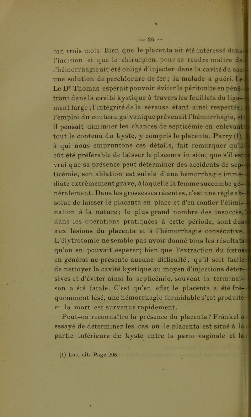% — 26 — ron trois mois. Bien que le placenta ait été intéressé dans l’incision et que le chirurgien, pour se rendre maître de l’hémorrhagie ait été obligé d’injecter dans la cavitédu sac.' une solution de perchlorure de fer; la malade a guéri. Le Le Dr Thomas espérait pouvoir éviter la péritonite en péné- trant dans la cavité kystique à travers les feuillets du liga- ment large ; l’intégrité de la séreuse étant ainsi respectée;, l’emploi du couteau galvanique prévenait l’hémorrhagie, et il pensait diminuer les chances de septicémie en enlevant' tout le contenu du kyste, y compris le placenta. Parry (1), à qui nous empruntons ces détails, fait remarquer qu’il eût été préférable de laisser le placenta in situ; que s’il est vrai que sa présence peut déterminer des accidents de sep- ticémie, son ablation est suivie d’une hémorrhagie immé- diate extrêmement grave, à laquelle la femme succombe gé- néralement. Dans les grossesses récentes, c’est une règle ab--. solue de laisser le placenta en place et d’en confier l’élimi- nation à la nature; le plus grand nombre des insuccès,' dans les opérations pratiquées à cette période, sont dus* aux lésions du placenta et à l’hémorrhagie consécutive. L’élytrotomie ne semble pas avoir donné tous les résultats- qu’on en pouvait espérer; bien que l’extraction du foetus- en général ne présente aucune difficulté, qu’il soit facile de nettoyer la cavité kystique au moyen d’injections déter--| sives et d’éviter ainsi la septicémie, souvent la terminai- I son a été fatale. C’est qu’en effet le placenta a été fré--l quemment lésé, une hémorrhagie formidable s’est produite I et la mort est survenue rapidement. Peut-on reconnaître la présence du placenta? Frankel a H essayé de déterminer les cas où le placenta est situé à la 8 partie inférieure du kyste entre la paroi vaginale et la X