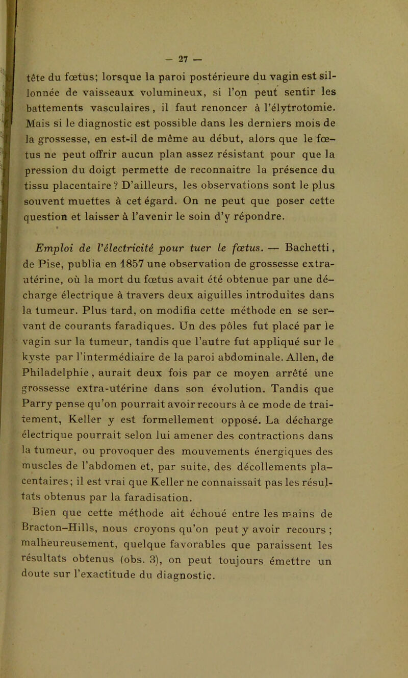 - 21 — tête du fœtus; lorsque la paroi postérieure du vagin est sil- lonnée de vaisseaux volumineux, si l’on peut sentir les battements vasculaires, il faut renoncer à l’élytrotomie. Mais si le diagnostic est possible dans les derniers mois de la grossesse, en est-il de même au début, alors que le fœ- tus ne peut offrir aucun plan assez résistant pour que la pression du doigt permette de reconnaitre la présence du tissu placentaire ? D’ailleurs, les observations sont le plus souvent muettes à cet égard. On ne peut que poser cette question et laisser à l’avenir le soin d’y répondre. t Emploi de l'électricité pour tuer le foetus. — Bachetti, de Pise, publia en 1857 une observation de grossesse extra- utérine, où la mort du fœtus avait été obtenue par une dé- charge électrique à travers deux aiguilles introduites dans la tumeur. Plus tard, on modifia cette méthode en se ser- vant de courants faradiques. Un des pôles fut placé par le vagin sur la tumeur, tandis que l’autre fut appliqué sur le kyste par l’intermédiaire de la paroi abdominale. Allen, de Philadelphie , aurait deux fois par ce moyen arrêté une grossesse extra-utérine dans son évolution. Tandis que Parry pense qu’on pourrait avoir recours à ce mode de trai- tement, Keller y est formellement opposé. La décharge électrique pourrait selon lui amener des contractions dans la tumeur, ou provoquer des mouvements énergiques des muscles de l’abdomen et, par suite, des décollements pla- centaires ; il est vrai que Keller ne connaissait, pas les résul- tats obtenus par la faradisation. Bien que cette méthode ait échoué entre les mains de Bracton-Hills, nous croyons qu’on peut y avoir recours ; malheureusement, quelque favorables que paraissent les résultats obtenus (obs. 3), on peut toujours émettre un doute sur l’exactitude du diagnostic.