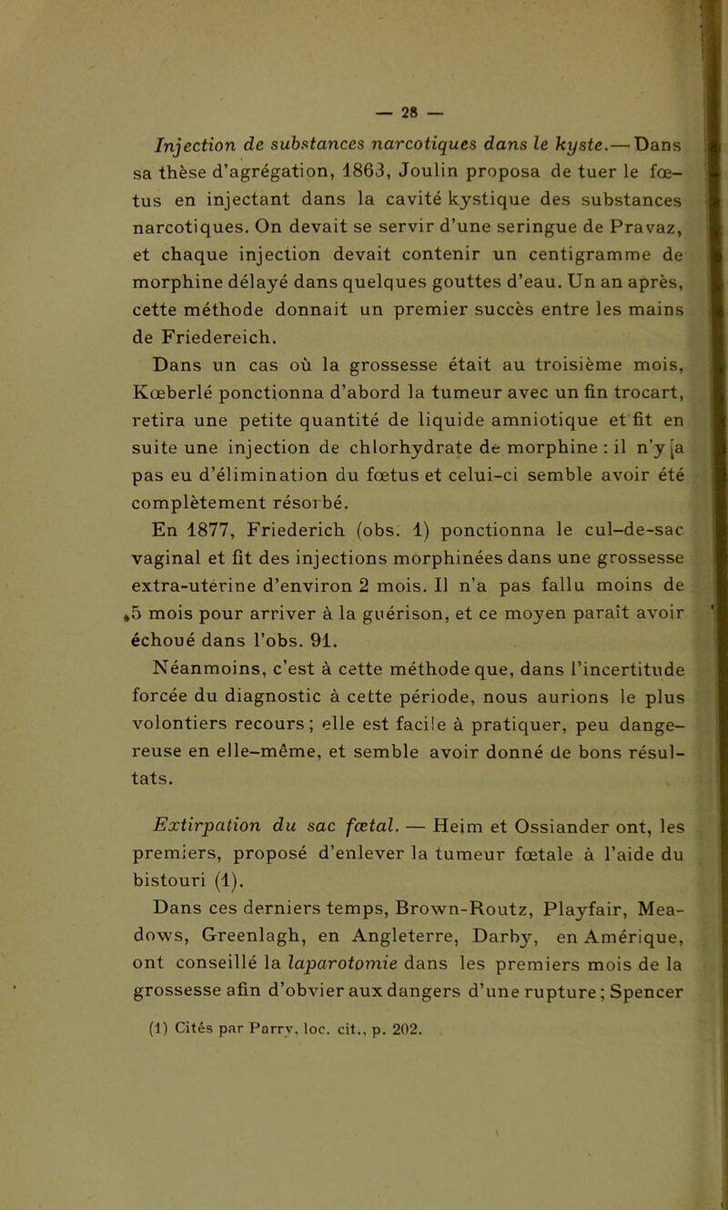 Injection de substances narcotiques dans le kyste.— Dans sa thèse d’agrégation, 4863, Joulin proposa de tuer le fœ- tus en injectant dans la cavité kystique des substances narcotiques. On devait se servir d’une seringue de Pravaz, et chaque injection devait contenir un centigramme de morphine délayé dans quelques gouttes d’eau. Un an après, cette méthode donnait un premier succès entre les mains de Friedereich. Dans un cas où la grossesse était au troisième mois, Kœberlé ponctionna d’abord la tumeur avec un fin trocart, retira une petite quantité de liquide amniotique et fit en suite une injection de chlorhydrate de morphine : il n’y [a pas eu d’élimination du fœtus et celui-ci semble avoir été complètement résorbé. En 1877, Friederich (obs. 1) ponctionna le cul-de-sac vaginal et fît des injections morphinées dans une grossesse extra-utérine d’environ 2 mois. U n’a pas fallu moins de *5 mois pour arriver à la guérison, et ce mo}'en paraît avoir échoué dans l’obs. 91. Néanmoins, c’est à cette méthode que, dans l’incertitude forcée du diagnostic à cette période, nous aurions le plus volontiers recours; elle est facile à pratiquer, peu dange- reuse en elle-même, et semble avoir donné de bons résul- tats. Extirpation du sac fœtal. — Heim et Ossiander ont, les premiers, proposé d’enlever la tumeur fœtale à l’aide du bistouri (1). Dans ces derniers temps, Brown-Routz, Playfair, Mea- dows, Greenlagh, en Angleterre, Darby, en Amérique, ont conseillé la laparotomie dans les premiers mois de la grossesse afin d’obvier aux dangers d’une rupture ; Spencer (1) Cités par Parrv, loc. cit., p. 202.