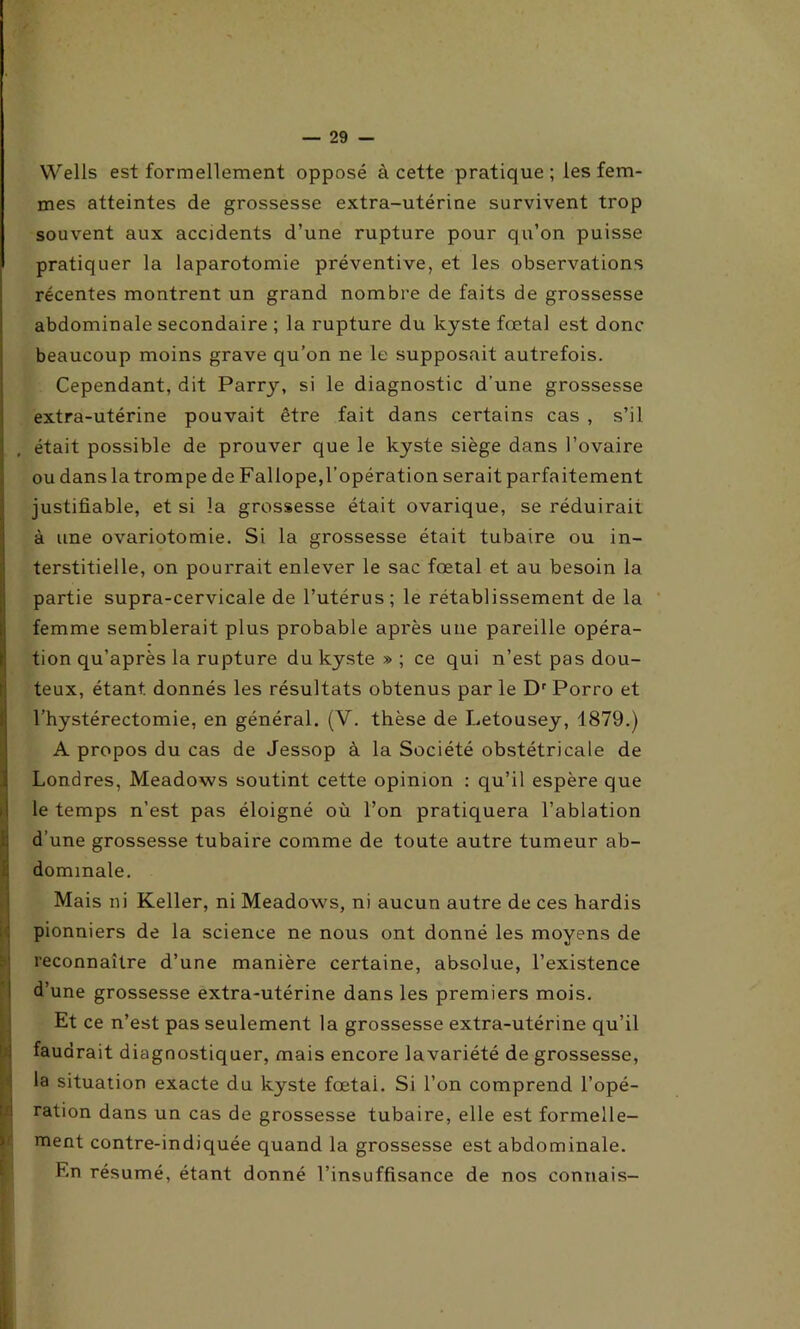 Wells est formellement opposé à cette pratique; les fem- mes atteintes de grossesse extra-utérine survivent trop souvent aux accidents d’une rupture pour qu’on puisse pratiquer la laparotomie préventive, et les observations récentes montrent un grand nombre de faits de grossesse abdominale secondaire ; la rupture du kyste fœtal est donc beaucoup moins grave qu’on ne le supposait autrefois. Cependant, dit Parry, si le diagnostic d'une grossesse extra-utérine pouvait être fait dans certains cas , s’il était possible de prouver que le kyste siège dans l’ovaire ou dans la trompe de Fallope, l’opération serait parfaitement justifiable, et si la grossesse était ovarique, se réduirait à une ovariotomie. Si la grossesse était tubaire ou in- terstitielle, on pourrait enlever le sac fœtal et au besoin la partie supra-cervicale de l’utérus; le rétablissement de la femme semblerait plus probable après une pareille opéra- tion qu’après la rupture du kyste » ; ce qui n’est pas dou- teux, étant, donnés les résultats obtenus par le Dr Porro et l’hystérectomie, en général. (V. thèse de Letousey, 1879.) A propos du cas de Jessop à la Société obstétricale de Londres, Meadows soutint cette opinion : qu’il espère que le temps n’est pas éloigné où l’on pratiquera l’ablation d’une grossesse tubaire comme de toute autre tumeur ab- Idommale. Mais ni Keller, ni Meadows, ni aucun autre de ces hardis pionniers de la science ne nous ont donné les moyens de reconnaître d’une manière certaine, absolue, l’existence d’une grossesse extra-utérine dans les premiers mois. Et ce n’est pas seulement la grossesse extra-utérine qu’il faudrait diagnostiquer, mais encore lavariété de grossesse, la situation exacte du kyste fœtai. Si l’on comprend l’opé- S ration dans un cas de grossesse tubaire, elle est formelle- ment contre-indiquée quand la grossesse est abdominale. F.n résumé, étant donné l’insuffisance de nos connais-