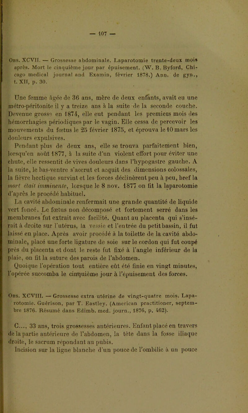 Obs. XCVII. — Grossesse abdominale. Laparotomie trente-deux mois après. Mort le cinquième jour par épuisement. (W. B. Byford, Chi- cago medical journal and Examin, février 1878.) Ann. de gyn., t. XL, p. 30. Une femme Agée de 36 ans, mère de deux enfants, avait eu une métro-péritonite il y a treize ans à la suite de la seconde couche. Devenue grosse en 1874, elle eut pendant les premiers mois des hémorrhagies périodiques par le vagin. Elle cessa de percevoir les mouvements du fœtus le 25 février 1875, et éprouva le 10 mars les douleurs expulsives. Pendant plus de deux ans, elle se trouva parfaitement bien, lorsqu’on août 1877, à la suite d'un violent effort pour éviter une chute, elle ressentit de vives douleurs dans l’hypogastre gauche. A la suite, le bas-ventre s’accrut et acquit des dimensions colossales, la fièvre hectique survint et les forces déclinèrent peu à peu, bref la mort était imminente, lorsque le 8 nov. 1877 on fit la laparotomie d’après le procédé habituel. La cavité abdominale renfermait une grande quantité de liquide vert foncé. Le fœtus non décomposé et fortement serré dans les membranes fut extrait avec facilité. Quant au placenta qui s’insé- rait à droite sur l'utérus, la vessie et l’entrée du petit bassin, il fut laissé en place. Après avoir procédé à la toilette de la cavité abdo- minale, placé une forte ligature de soie sur le cordon qui fut coupé près du placenta et dont le reste fut fixé à l’angle inférieur de la plaie, on fit la suture des parois de l’abdomen. Quoique l’opération tout entière eût été finie en vingt minutes, l’opérée succomba le cinquième jour à répuisement des forces. Obs. XCVIII. — Grossesse extra utérine de vingt-quatre mois. Lapa- rotomie. Guérison, par T. Eastley. (American practitioner, septem- bre 1876. Résumé dans Edimb. med. journ., 1876, p. 462). C..., 33 ans, trois grossesses antérieures. Enfant placé en travers de la partie antérieure de l’abdomen, la tète dans la fosse iliaque droite, le sacrum répondant au pubis. Incision sur la ligne blanche d’un pouce de l'ombilic à un pouce