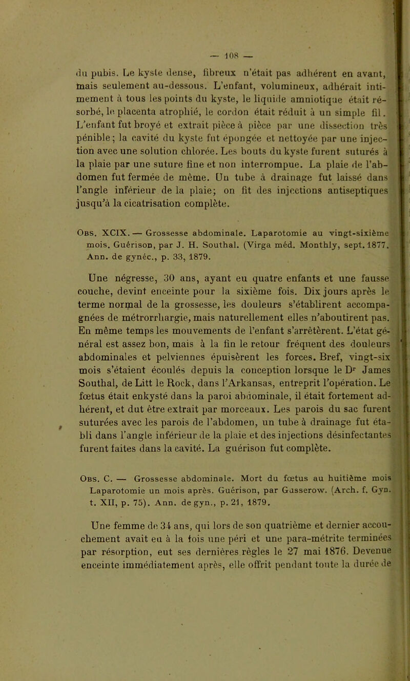 du pubis. Le kyste dense, fibreux n’était pas adhérent en avant, mais seulement au-dessous. L’enfant, volumineux, adhérait inti- mement à tous les points du kyste, le liquide amniotique était ré- sorbé, le placenta atrophié, le cordon était réduit à un simple fil. L’enfant fut broyé et extrait pièce à pièce par une dissection très pénible ; la cavité du kyste fut épongée et nettoyée par une injec- tion avec une solution chlorée. Les bouts du kyste furent suturés à la plaie par une suture fine et non interrompue. La plaie de l’ab- domen fut fermée de môme. Un tube à drainage fut laissé dans l’angle inférieur de la plaie; on fit des injections antiseptiques jusqu’à la cicatrisation complète. Obs. XCIX. — Grossesse abdominale. Laparotomie au vingt-sixième mois. Guérison, par J. H. Southal. (Virga méd. Monthly, sept. 1877. Ann. de gynéc., p. 33, 1879. Une négresse, 30 ans, ayant eu quatre enfants et une fausse couche, devint enceinte pour la sixième fois. Dix jours après le terme normal de la grossesse, les douleurs s’établirent accompa- gnées de métrorrhargie, mais naturellement elles n’aboutirent pas. En même temps les mouvements de l’enfant s’arrêtèrent. L’état gé- néral est assez bon, mais à la fin le retour fréquent des douleurs abdominales et pelviennes épuisèrent les forces. Bref, vingt-six mois s’étaient écoulés depuis la conception lorsque le Dr James Southal, de Litt le Rock, dans l’Arkansas, entreprit l’opération. Le fœtus était enkysté dans la paroi abdominale, il était fortement ad- hérent, et dut être extrait par morceaux. Les parois du sac furent suturées avec les parois de l’abdomen, un tube à drainage fut éta- bli dans l’angle inférieur de la plaie et des injections désinfectantes furent faites dans la cavité. La guérison fut complète. Obs. C. — Grossesse abdominale. Mort du fœtus au huitième mois Laparotomie un mois après. Guérison, par Gusserow. (Arch. f. Gyn. t. XII, p. 75). Ann. de gyn., p. 21, 1879. Une femme de 3-i ans, qui lors de son quatrième et dernier accou- chement avait eu à la fois une péri et une para-métrite terminées par résorption, eut ses dernières règles le 27 mai 1876. Devenue enceinte immédiatement après, elle offrit pendant toute la durée de