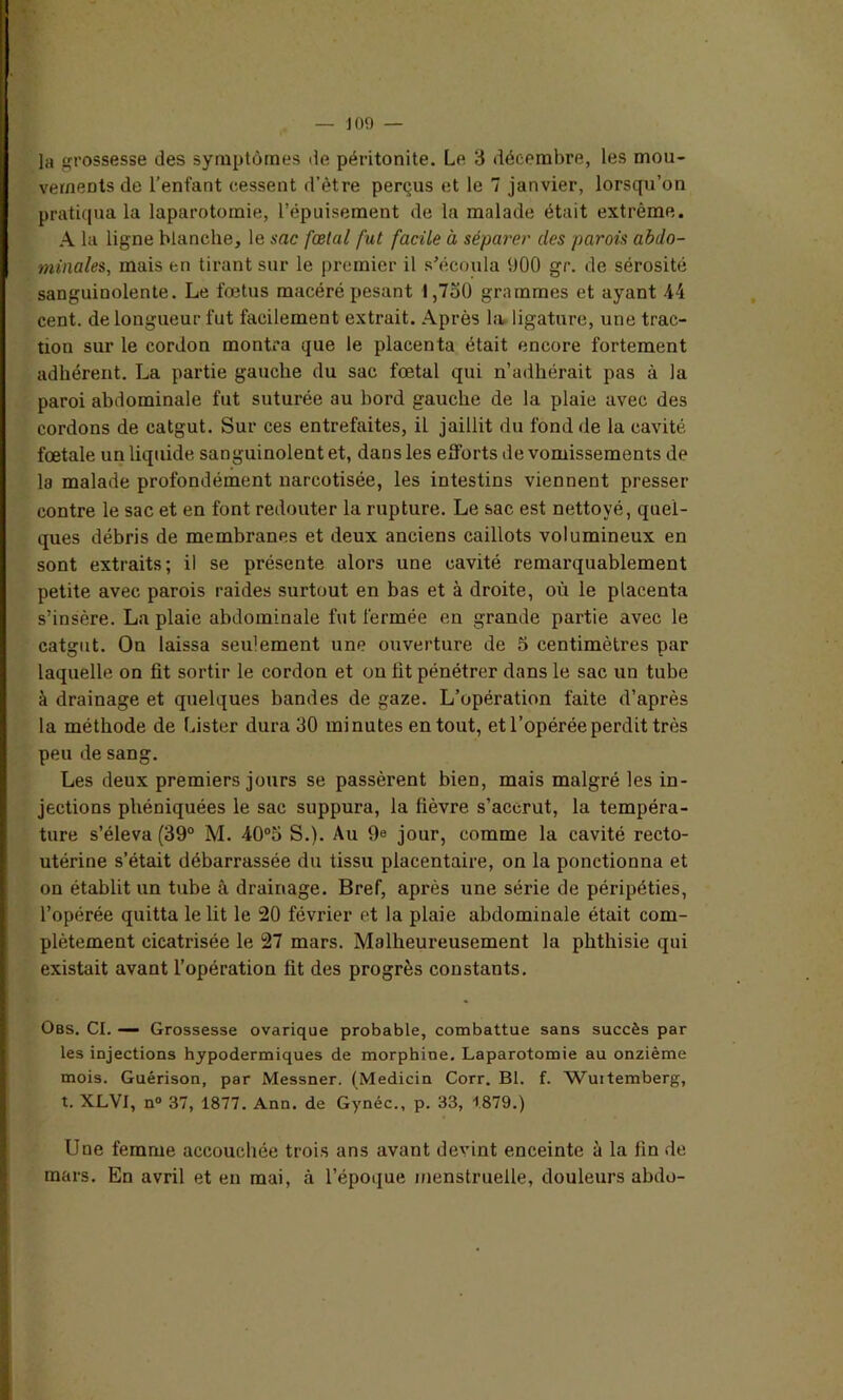 la grossesse des symptômes de péritonite. Le 3 décembre, les mou- vements de l’enfant cessent d’être perçus et le 7 janvier, lorsqu’on pratiqua la laparotomie, l’épuisement de la malade était extrême. A la ligne blanche, le sac fœtal fut facile à séparer des parois abdo- minales, mais en tirant sur le premier il s’écoula 900 gr. de sérosité sanguinolente. Le foetus macéré pesant 1,730 grammes et ayant 44 cent, de longueur fut facilement extrait. Après la ligature, une trac- tion sur le cordon montra que le placenta était encore fortement adhérent. La partie gauche du sac fœtal qui n’adhérait pas à la paroi abdominale fut suturée au bord gauche de la plaie avec des cordons de catgut. Sur ces entrefaites, il jaillit du fond de la cavité fœtale un liquide sanguinolent et, dans les efibrts de vomissements de la malade profondément narcotisée, les intestins viennent presser contre le sac et en font redouter la rupture. Le sac est nettoyé, quel- ques débris de membranes et deux anciens caillots volumineux en sont extraits; il se présente alors une cavité remarquablement petite avec parois raides surtout en bas et à droite, où le placenta s’insère. La plaie abdominale fut fermée en grande partie avec le catgut. On laissa seulement une ouverture de 5 centimètres par laquelle on fit sortir le cordon et on fit pénétrer dans le sac un tube à drainage et quelques bandes de gaze. L’opération faite d’après la méthode de Lister dura 30 minutes en tout, et l’opérée perdit très peu de sang. Les deux premiers jours se passèrent bien, mais malgré les in- jections phéniquées le sac suppura, la fièvre s’accrut, la tempéra- ture s’éleva (39° M. 40°5 S.). Au 9e jour, comme la cavité recto- utérine s’était débarrassée du tissu placentaire, on la ponctionna et on établit un tube à drainage. Bref, après une série de péripéties, l’opérée quitta le lit le 20 février et la plaie abdominale était com- plètement cicatrisée le 27 mars. Malheureusement la phthisie qui existait avant l’opération fit des progrès constants. Obs. CI. — Grossesse ovarique probable, combattue sans succès par les injections hypodermiques de morphine. Laparotomie au onzième mois. Guérison, par Messner. (Medicin Corr. Bl. f. Wurtemberg, t. XLVI, n° 37, 1877. Ann. de Gynéc., p. 33, 1879.) Une femme accouchée trois ans avant devint enceinte à la fin de mars. En avril et en mai, à l’époque menstruelle, douleurs abdo-