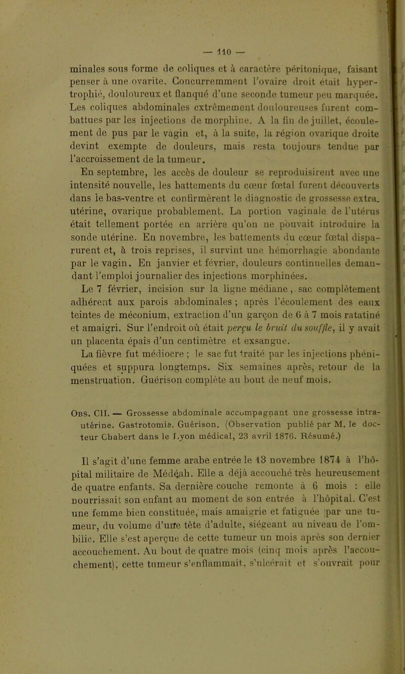 minales sous forme de coliques et à caractère péritonique, faisant penser à une ovarite. Concurremment Fovaire droit était hyper- trophié, douloureux et flanqué d’une seconde tumeur peu marquée. Les coliques abdominales extrêmement douloureuses furent com- battues par les injections de morphine. A la fin de juillet, écoule- ment de pus par le vagin et, à la suite, la région ovarique droite devint exempte de douleurs, mais resta toujours tendue par l’accroissement de la tumeur. En septembre, les accès de douleur se reproduisirent avec une intensité nouvelle, les battements du cœur fœtal furent découverts dans le bas-ventre et confirmèrent le diagnostic de grossesse extra, utérine, ovarique probablement. La portion vaginale de l’utérus était tellement portée en arrière qu’on ne pouvait introduire la sonde utérine. En novembre, les battements du cœur fœtal dispa- rurent et, à trois reprises, il survint une hémorrhagie abondante par le vagin. En janvier et février, douleurs continuelles deman- dant l’emploi journalier des injections morphinées. Le 7 février, incision sur la ligne médiane, sac complètement adhérent aux parois abdominales ; après l’écoulement des eaux teintes de méconium, extraction d’un garçon de 6 à 7 mois ratatiné et amaigri. Sur l’endroit où était perçu le bruit dusouf/le, il y avait un placenta épais d’un centimètre et exsangue. La fièvre fut médiocre ; le sac fut traité par les injections phéni- quées et suppura longtemps. Six semaines après, retour de la menstruation. Guérison complète au bout de neuf mois. Obs. Cil. — Grossesse abdominale accompagnant une grossesse intra- utérine. Gastrotomie. Guérison. (Observation publié par M. le doc- teur Gbabert dans le Lyon médical, 23 avril 1876. Résumé.) Il s’agit d’une femme arabe entrée le 13 novembre 1874 à l’hô- pital militaire de Médéali. Elle a déjà accouché très heureusement de quatre enfants. Sa dernière couche remonte à 6 mois : elle nourrissait son enfant au moment de son entrée à l’hôpital. C’est une femme bien constituée, mais amaigrie et fatiguée par une tu- meur, du volume d’urre tête d’adulte, siégeant au niveau de l’om- bilic. Elle s’est aperçue de cette tumeur un mois après son dernier accouchement. Au bout de quatre mois (cinq mois après l’accou- chement), cette tumeur s’enflammait, s’ulcérait et s'ouvrait pour