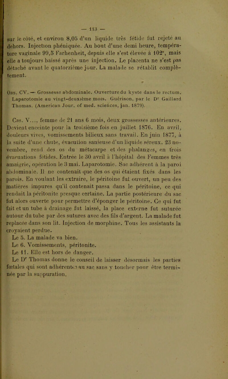 sur le côté, et environ 8,05 d’un liquide très fétide fut rejeté au dehors. Injection phéniquée. Au bout d’une demi heure, tempéra- ture vaginale 99,5 Farhenlieit, depuis elle s’est élevée à 102°, mais elle a toujours baissé après une injection. Le placenta ne s’est pas détaché avant le quatorzième jour. La malade se rétablit complè- tement. Obs. CV. — Grossesse abdominale. Ouverture du kyste dans le rectum. Laparotomie au vingt-deuxième mois. Guérison, par le Dr Gaillard Thomas. (American Jour, of med. sciences, jan. 1879). Cas. V..., femme de 21 ans 6 mois, deux grossesses antérieures. Devient enceinte pour la troisième fois en juillet 1876. En avril, douleurs vives, vomissements bilieux sans travail. En juin 1877, à la suite d’une chute, évaeulion sanieused’un liquide séreux. 23 no- vembre, rend des os du métacarpe et des phalanges, en trois évacuations fétides. Entrée le 30 avril à l’hôpital des Femmes très amaigrie, opération le 3 mai. Laparotomie. Sac adhérent à la paroi abdominale. Il ne contenait que des os qui étaient fixés dans les parois. En voulant les extraire, le péritoine fut ouvert, uu peu des matières impures qu’il contenait passa dans le péritoine, ce qui rendait la péritonite presque certaine. La partie postérieure du sac fut alors ouverte pour permettre d’éponger le péritoine. Ce qui fut fait et un tube à drainage fut laissé, la place externe fut suturée autour du tube par des sutures avec des fils d’argent. La malade fut replacée dans son lit. Injection de morphine. Tous les assistants la croyaient perdue. Le 5. La malade va bien. Le 6. Vomissements, péritonite. Le 11. Elle est hors de danger. Le Dr Thomas donne le conseil de laisser désormais les parties fœtales qui sont adhérentes au sac sans y toucher pour être termi- née par la suppuration.