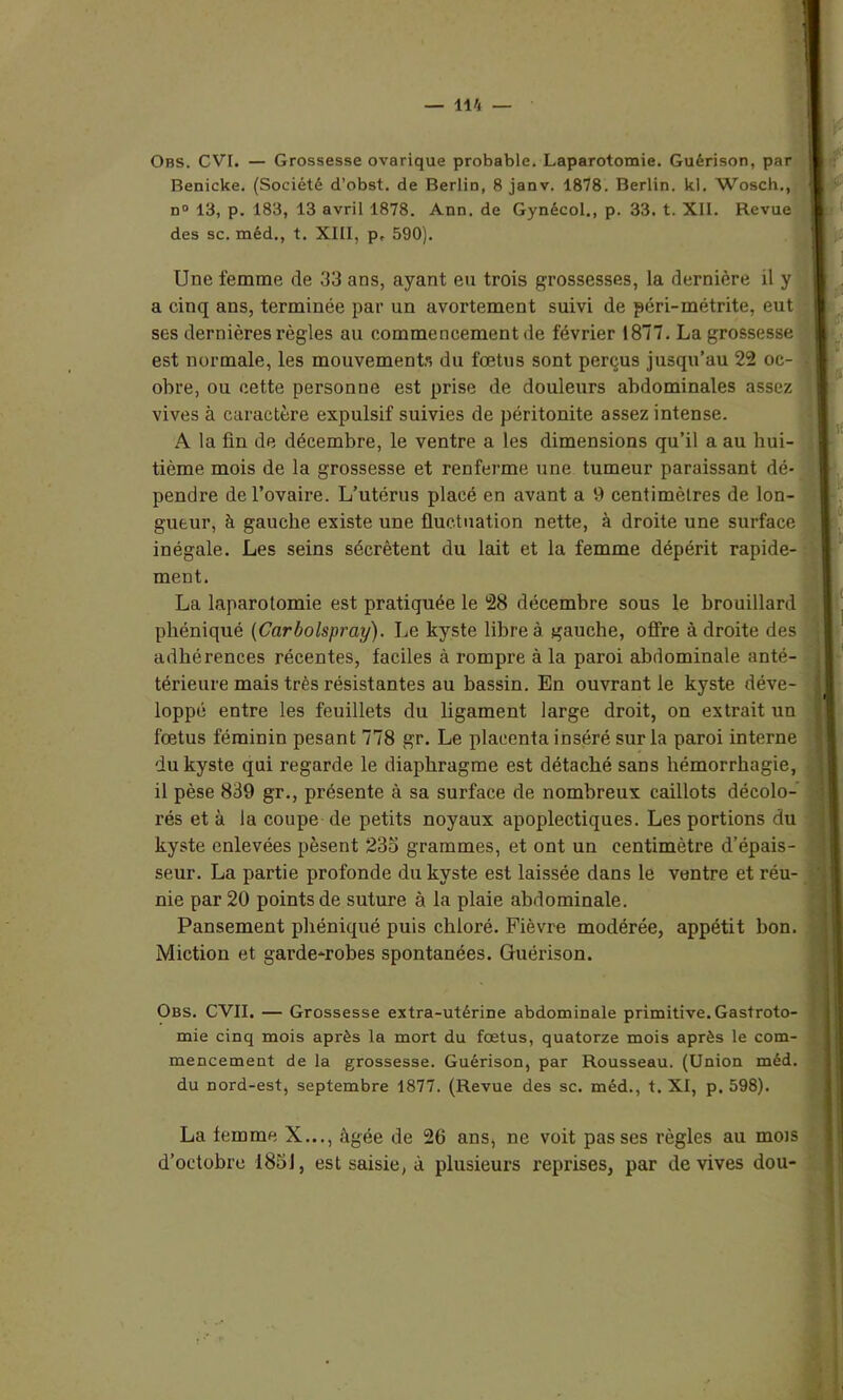 Obs. CVI. — Grossesse ovarique probable. Laparotomie. Guérison, par Benicke. (Société d’obst. de Berlin, 8 janv. 1878. Berlin, kl. Wosch., n° 13, p. 183, 13 avril 1878. Ann. de Gynécol., p. 33. t. XII. Revue des sc. méd., t. XIII, p, 590). Une femme de 33 ans, ayant eu trois grossesses, la dernière il y a cinq ans, terminée par un avortement suivi de péri-métrite, eut ses dernières règles au commencement de février 1877. La grossesse est normale, les mouvements du fœtus sont perçus jusqu’au 22 oc- obre, ou cette personne est prise de douleurs abdominales assez vives à caractère expulsif suivies de péritonite assez intense. A la fin de décembre, le ventre a les dimensions qu’il a au hui- tième mois de la grossesse et renferme une tumeur paraissant dé- pendre de l’ovaire. L’utérus placé en avant a 9 centimètres de lon- gueur, à gauche existe une fluctuation nette, à droite une surface inégale. Les seins sécrètent du lait et la femme dépérit rapide- ment. La laparotomie est pratiquée le 28 décembre sous le brouillard phéniqué (Carbolspray). Le kyste libre à gauche, offre à droite des adhérences récentes, faciles à rompre à la paroi abdominale anté- térieure mais très résistantes au bassin. En ouvrant le kyste déve- loppé entre les feuillets du ligament large droit, on extrait un fœtus féminin pesant 778 gr. Le placenta inséré sur la paroi interne du kyste qui regarde le diaphragme est détaché sans hémorrhagie, il pèse 839 gr., présente à sa surface de nombreux caillots décolo- rés et à la coupe de petits noyaux apoplectiques. Les portions du kyste enlevées pèsent 23o grammes, et ont un centimètre d’épais- seur. La partie profonde du kyste est laissée dans le ventre et réu- nie par 20 points de suture à la plaie abdominale. Pansement phéniqué puis chloré. Fièvre modérée, appétit bon. Miction et garde-robes spontanées. Guérison. Obs. CVII. — Grossesse extra-utérine abdominale primitive.Gastroto- mie cinq mois après la mort du fœtus, quatorze mois après le com- mencement de la grossesse. Guérison, par Rousseau. (Union méd. du nord-est, septembre 1877. (Revue des sc. méd., t. XI, p. 598). La femme X..., âgée de 26 ans, ne voit passes règles au mois d’octobre 1851, est saisie, à plusieurs reprises, par de vives dou-