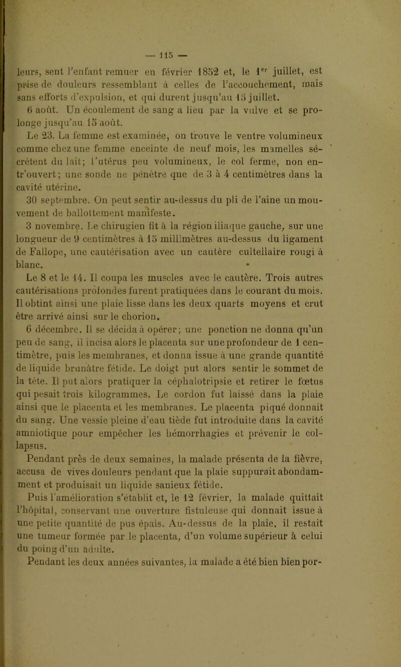 prise de douleurs ressemblant à celles de l'accouchement, mais sans efforts d’expulsion, et qui durent jusqu’au 15 juillet. 6 août. Un écoulement de sang a lieu par la vulve et se pro- longe jusqu’au 15 août. Le 23. La femme est examinée, on trouve le ventre volumineux comme chez une femme enceinte de neuf mois, les mamelles sé- crètent du lait; l’utérus peu volumineux, le col ferme, non en- tr’ouvert; une sonde ne pénètre que de 3 à 4 centimètres dans la cavité utérine. 30 septembre. On peut sentir au-dessus du pli de l’aine un mou- vement de ballottement manifeste. 3 novembre. Le chirugien fit à la région iliaque gauche, sur une longueur de 9 centimètres à 15 millimètres au-dessus du ligament de Fallope, une cautérisation avec un cautère cultellaire rougi à blanc. Le 8 et le 14. Il coupa les muscles avec le cautère. Trois autres cautérisations profondes furent pratiquées dans le courant du mois. Il obtint ainsi une plaie lisse dans les deux quarts moyens et crut être arrivé ainsi sur le chorion. 6 décembre. Il se décida à opérer ; une ponction ne donna qu’un peu de sang, il incisa alors le placenta sur une profondeur de 1 cen- timètre, puis les membranes, et donna issue à une grande quantité de liquide brunâtre fétide. Le doigt put alors sentir le sommet de la tète. Il put alors pratiquer la céphalotripsie et retirer le foetus qui pesait trois kilogrammes. Le cordon fut laissé dans la plaie ainsi que le placenta et les membranes. Le placenta piqué donnait du sang. Une vessie pleine d’eau tiède fut introduite dans la cavité amniotique pour empêcher les hémorrhagies et prévenir le col- lapsus. Pendant près de deux semaines, la malade présenta de la fièvre, accusa de vives douleurs pendant que la plaie suppurait abondam- ment et produisait un liquide sanieux fétide. Puis l’amélioration s’établit et, le 12 février, la malade quittait l'hôpital, conservant une ouverture fistule use qui donnait issue à une petite quantité de pus épais. Au-dessus de la plaie, il restait une tumeur formée par le placenta, d’un volume supérieur à celui du poing d’un adulte. Pendant les deux années suivantes, la malade a été bien bien por-