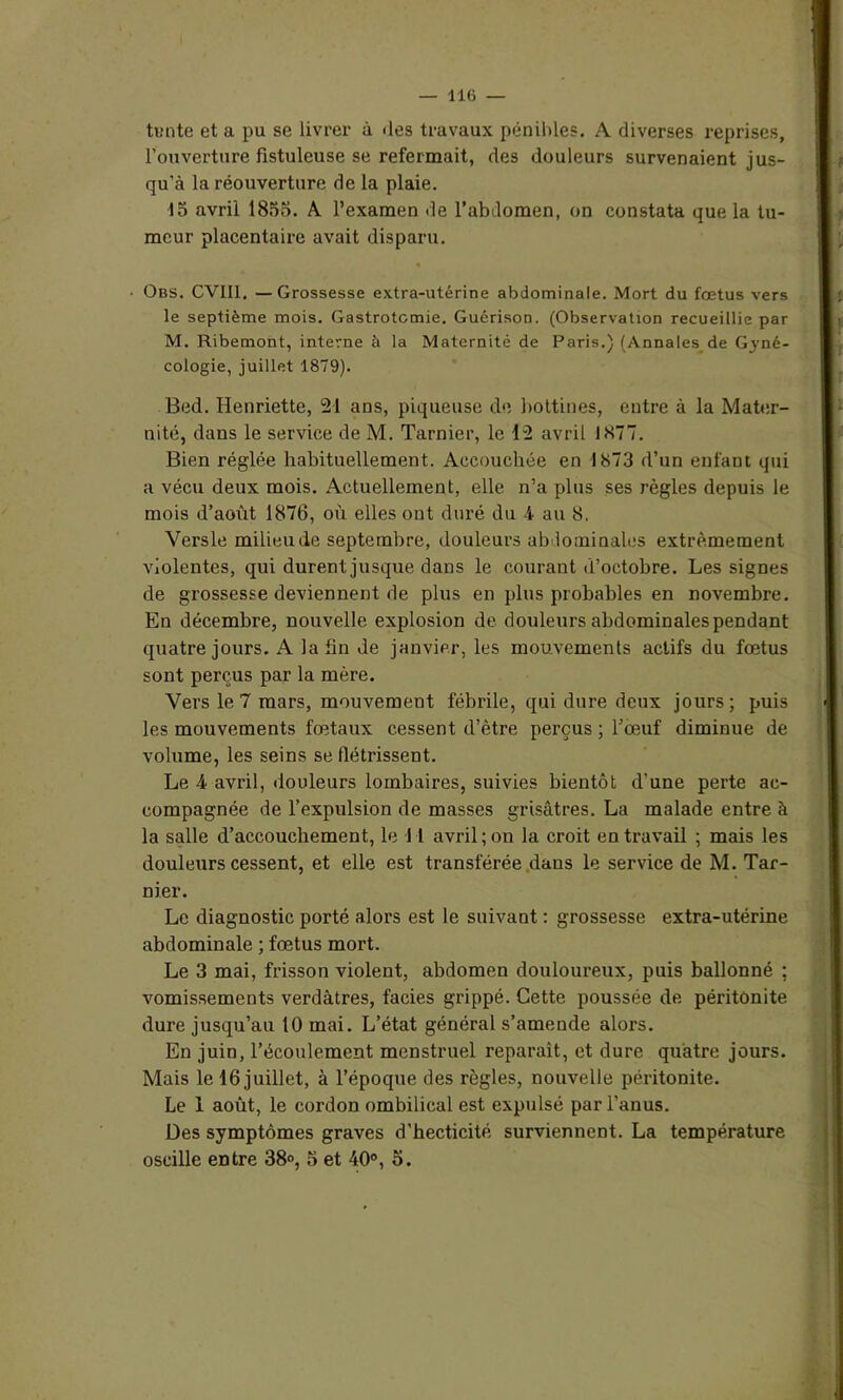 tente et a pu se livrer à des travaux pénibles. A diverses reprises, l’ouverture fistuleuse se refermait, des douleurs survenaient jus- qu’à la réouverture de la plaie. 15 avril 1855. A l’examen de l’abdomen, on constata que la tu- meur placentaire avait disparu. • Obs. CVII1. —Grossesse extra-utérine abdominale. Mort du fœtus vers le septième mois. Gastrotomie. Guérison. (Observation recueillie par M. Ribemont, interne à la Maternité de Paris.) (Annales de G3rné- cologie, juillet 1879). Bed. Henriette, 21 ans, piqueuse de bottines, entre à la Mater- nité, dans le service de M. Tarnier, le 12 avril 1877. Bien réglée habituellement. Accouchée en 1873 d’un enfant qui a vécu deux mois. Actuellement, elle n’a plus ses règles depuis le mois d’août 1876, où elles ont duré du 4 au 8. Versle milieu de septembre, douleurs abdominales extrêmement violentes, qui durent jusque dans le courant d’octobre. Les signes de grossesse deviennent de plus en plus probables en novembre. En décembre, nouvelle explosion de douleurs abdominales pendant quatre jours. A la fin de janvier, les mouvements actifs du fœtus sont perçus par la mère. Vers le 7 mars, mouvement fébrile, qui dure deux jours; puis les mouvements fœtaux cessent d’être perçus ; l’œuf diminue de volume, les seins se flétrissent. Le 4 avril, douleurs lombaires, suivies bientôt d’une perte ac- compagnée de l’expulsion de masses grisâtres. La malade entre à la salle d’accouchement, le 11 avril; on la croit en travail ; mais les douleurs cessent, et elle est transférée dans le service de M. Tar- nier. Le diagnostic porté alors est le suivant : grossesse extra-utérine abdominale ; fœtus mort. Le 3 mai, frisson violent, abdomen douloureux, puis ballonné ; vomissements verdâtres, faciès grippé. Cette poussée de péritonite dure jusqu’au 10 mai. L’état général s’amende alors. En juin, l’écoulement menstruel reparaît, et dure quatre jours. Mais le 16 juillet, à l’époque des règles, nouvelle péritonite. Le 1 août, le cordon ombilical est expulsé par l’anus. Des symptômes graves d’hecticité surviennent. La température oscille entre 38°, 5 et 40°, 5.