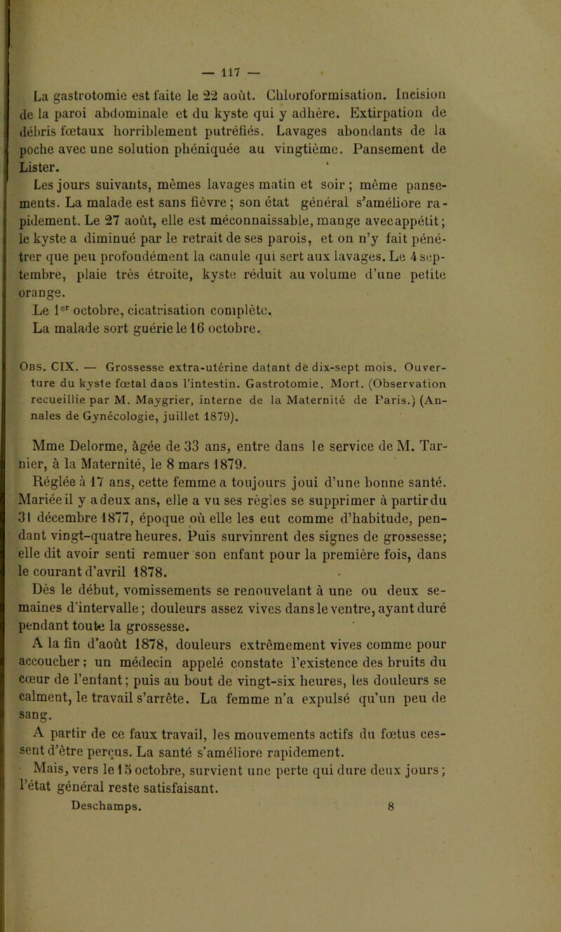 La gastrotomie est faite le 22 août. Chloroformisation. Incision de la paroi abdominale et du kyste qui y adhère. Extirpation de débris fœtaux horriblement putréfiés. Lavages abondants de la poche avec une solution phéniquée au vingtième, Pansement de Lister. Les jours suivants, mêmes lavages matin et soir; même panse- ments. La malade est sans fièvre ; son état général s’améliore ra- pidement. Le 27 août, elle est méconnaissable, mange avecappétit; le kyste a diminué par le retrait de ses parois, et on n’y fait péné- trer que peu profondément la canule qui sert aux lavages. Le 4 sep- tembre, plaie très étroite, kyste réduit au volume d’une petite orange. Le 1er octobre, cicatrisation complète. La malade sort guérie le 16 octobre. Obs. CIX. — Grossesse extra-utérine datant de dix-sept mois. Ouver- ture du kyste fœtal dans l’intestin. Gastrotomie. Mort. (Observation recueillie par M. Maygrier, interne de la Maternité de Paris.) (An- nales de Gynécologie, juillet 1879). Mme Delorme, âgée de 33 ans, entre dans le service de M. Tar- nicr, à la Maternité, le 8 mars 1879. Réglée à 17 ans, cette femme a toujours joui d’une bonne santé. Mariée il y adeux ans, elle a vu ses règles se supprimer à partirdu 31 décembre 1877, époque où elle les eut comme d’habitude, pen- dant vingt-quatre heures. Puis survinrent des signes de grossesse; elle dit avoir senti remuer son enfant pour la première fois, dans le courant d’avril 1878. Dès le début, vomissements se renouvelant à une ou deux se- maines d'intervalle; douleurs assez vives dans le ventre, ayant duré pendant toute la grossesse. A la fin d’août 1878, douleurs extrêmement vives comme pour accoucher ; un médecin appelé constate l’existence des bruits du cœur de l’enfant; puis au bout de vingt-six heures, les douleurs se calment, le travail s’arrête. La femme n’a expulsé qu’un peu de sang. A partir de ce faux travail, les mouvements actifs du fœtus ces- sent d’être perçus. La santé s’améliore rapidement. Mais, vers le 15 octobre, survient une perte qui dure deux jours ; l’état général reste satisfaisant. Deschamps. 8