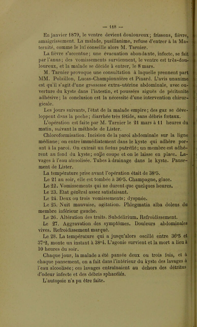 i ! : I ( i. '4 En janvier 1879, le ventre devient douloureux ; frissons, fièvre, amaigrissement. La malade, pusillanime, refuse d’entrer à la Ma- ternité, comme le lui conseille alors M. Tarnier. La lièvre s’accentue; une évacuation abondante, infecte, se fait par l’anus; des vomissements surviennent, le ventre est très-dou- loureux, et la malade se décide à entrer, le 8 mars. M. Tarnier provoque une consultation à laquelle prennent part MM. Polaillon, Lucas-Championnière et Pinard. L’avis unanime est qu’il s’agit d’une grossesse extra-utérine abdominale, avec ou- verture du kyste dans l’intestin, et poussé.es aiguës de péritonite adbésive ; la conclusion est la nécessité d’une intervention chirur- gicale. Les jours suivants, l’état de la malade empire; des gaz se déve- loppent dans la poche; diarrhée très fétide, sans débris fœtaux. L’opération est faite par M. Tarnier le 21 mars à 11 heures du matin, suivant la méthode de Lister. Chloroformisation. Incision de la paroi abdominale sur la ligne médiane; on entre immédiatement dans le kyste qui adhère por- ant à la paroi. On extrait un fœtus putréfié; un membre est adhé- rent au fond du kyste; onjle coupe et on le laisse en place. La- vages à l’eau alcoolisée. Tubes à drainage dans le kyste. Panse- ment de Lister. La température prise avant l’opération était de 38°5. Le 21 au soir, elle est tombée à 36°5. Champagne, glace. Le 22. Vomissements qui ne durent que quelques heures. Le 23. Etat général assez satisfaisant. Le 24. Deux ou trois vomissements; dyspnée. Le 25. Nuit mauvaise, agitation. Phlegmatia alba dolens du membre inférieur gauche. Le 26. Altération des traits. Subdelirium. Refroidissement. Le 27. Aggravation des symptômes. Douleurs abdominales vives. Refroidissement marqué. Le 28. La température qui a jusqu’alors oscillé entre 36°5 et 37°2, monte un instant à 38°4. L’agonie survient et la mort a lieu à 10 heures du soir. Chaque jour, la malade a été pansée deux ou trois lois, et à chaque pansement, on a fait dans l’intérieur du kyste des lavages à l’eau alcoolisée ; ces lavages entraînaient au dehors des détritus d’odeur infecte et des débris sphacélés. L’autopsie n’a pu être faite.