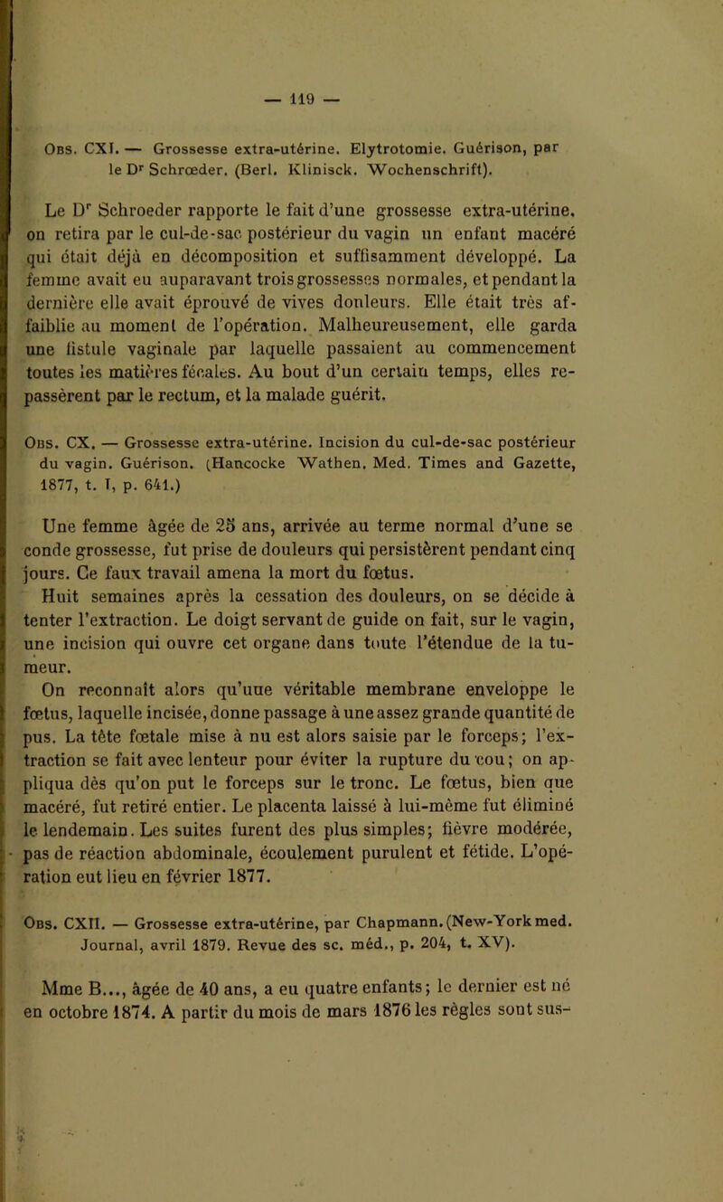 Obs. CXI. — Grossesse extra-utérine. Elytrotomie. Guérison, par le Dr Schrœder. (Berl. Klinisck. Wochenschrift). Le Dr Sckroeder rapporte le fait d’une grossesse extra-utérine, on retira par le cul-de-sac postérieur du vagin un enfant macéré qui était déjà en décomposition et suffisamment développé. La femme avait eu auparavant trois grossesses normales, et pendant la dernière elle avait éprouvé de vives douleurs. Elle était très af- faiblie au moment de l’opération. Malheureusement, elle garda une fistule vaginale par laquelle passaient au commencement toutes les matières fécales. Au bout d’un certain temps, elles re- passèrent par le rectum, et la malade guérit. Obs. CX. — Grossesse extra-utérine. Incision du cul-de-sac postérieur du vagin. Guérison. (Hancocke Wathen. Med. Times and Gazette, 1877, t. T, p. 641.) Une femme âgée de 25 ans, arrivée au terme normal d’une se conde grossesse, fut prise de douleurs qui persistèrent pendant cinq jours. Ce faux travail amena la mort du foetus. Huit semaines après la cessation des douleurs, on se décide à tenter l’extraction. Le doigt servant de guide on fait, sur le vagin, une incision qui ouvre cet organe dans toute l’étendue de la tu- meur. On reconnaît alors qu’une véritable membrane enveloppe le fœtus, laquelle incisée, donne passage à une assez grande quantité de pus. La tète fœtale mise à nu est alors saisie par le forceps; l’ex- traction se fait avec lenteur pour éviter la rupture du cou; on ap- pliqua dès qu’on put le forceps sur le tronc. Le fœtus, bien que macéré, fut retiré entier. Le placenta laissé à lui-mème fut éliminé le lendemain. Les suites furent des plus simples; fièvre modérée, pas de réaction abdominale, écoulement purulent et fétide. L’opé- ration eut lieu en février 1877. Obs. CXII. — Grossesse extra-utérine, par Chapmann. (New-York med. Journal, avril 1879. Revue des sc. méd,, p. 204, t. XV). Mme B..., âgée de 40 ans, a eu quatre enfants; le dernier est né en octobre 1874. A partir du mois de mars 1876 les règles sont sus- %