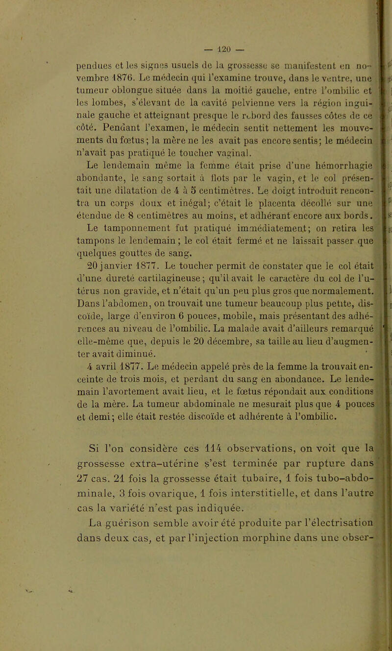 pendues et les signes usuels de la grossesse se manifestent en no- vembre 1876. Le médecin qui l’examine trouve, dans le ventre, une tumeur oblongue située dans la moitié gauche, entre l’ombilic et les lombes, s’élevant de la cavité pelvienne vers la région ingui- nale gauche et atteignant presque le rebord des fausses côtes de ce côté. Pendant l’examen, le médecin sentit nettement les mouve- ments du fœtus; la mère ne les avait pas encore sentis; le médecin n’avait pas pratiqué le toucher vaginal. Le lendemain même la femme éiait prise d’une hémorrhagie abondante, le sang sortait à Ilots par le vagin, et le col présen- tait une dilatation de 4 à 5 centimètres. Le doigt introduit rencon- tra un coi'ps doux et inégal; c’était le placenta décollé sur une étendue de 8 centimètres au moins, et adhérant encore aux hords. Le tamponnement fut pratiqué immédiatement; on retira les tampons le lendemain ; le col était fermé et ne laissait passer que quelques gouttes de sang. 20 janvier 1877. Le toucher permit de constater que le col était d’une dureté cartilagineuse; qu’il avait le caractère du col de l’u- térus non gravide, et n’était qu’un peu plus gros que normalement. Dans l’abdomen, on trouvait une tumeur beaucoup plus petite, dis- coïde, large d’environ 6 pouces, mobile, mais présentant des adhé- rences au niveau de l’ombilic. La malade avait d’ailleurs remarqué elle-même que, depuis le 20 décembre, sa taille au lieu d’augmen- ter avait diminué. 4 avril 1877. Le médecin appelé près de la femme la trouvait en- ceinte de trois mois, et perdant du sang en abondance. Le lende- main l’avortement avait lieu, et le fœtus répondait aux conditions de la mère. La tumeur abdominale ne mesurait plus que 4 pouces et demi; elle était restée discoïde et adhérente à l’ombilic. Si l’on considère ces 114 observations, on voit que la grossesse extra-utérine s’est terminée par rupture dans 27 cas. 21 fois la grossesse était tubaire, 1 fois tubo-abdo- minale, 3 fois ovarique, 1 fois interstitielle, et dans l’autre cas la variété n’est pas indiquée. La guérison semble avoir été produite par l’électrisation dans deux cas, et par l’injection morphine dans une obser- «t