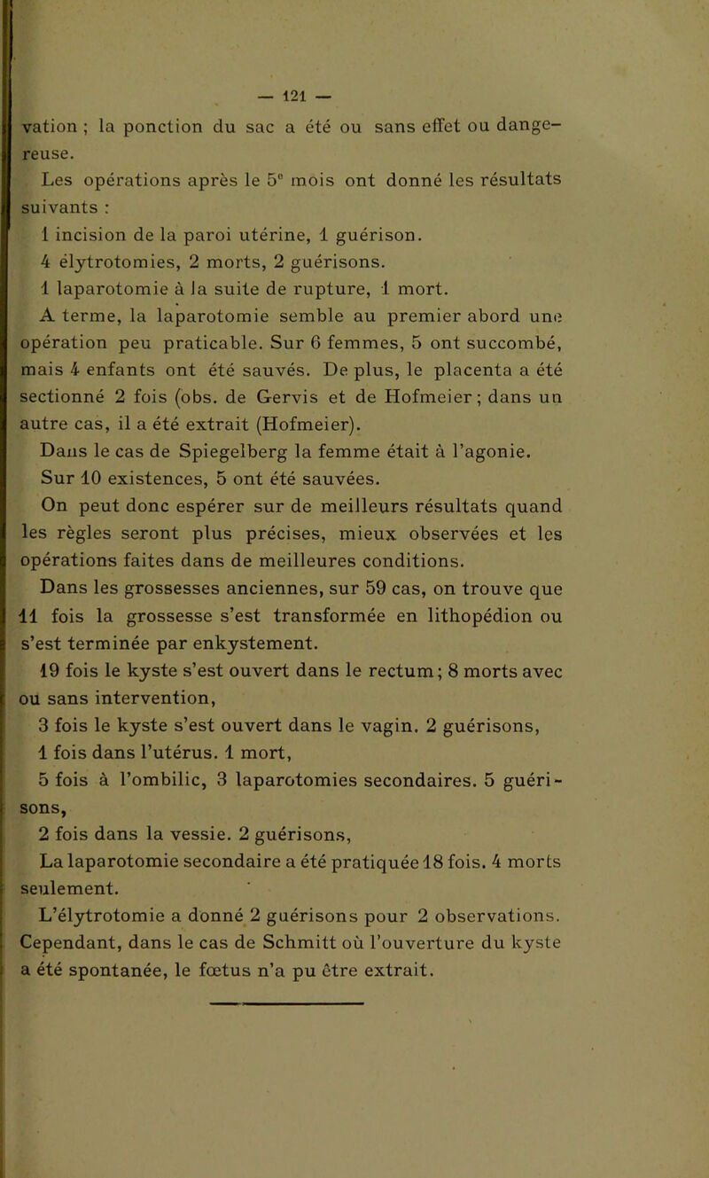 vation ; la ponction du sac a été ou sans effet ou dange- reuse. Les opérations après le 5° mois ont donné les résultats suivants : 1 incision de la paroi utérine, 1 guérison. 4 élytrotomies, 2 morts, 2 guérisons. 4 laparotomie à la suite de rupture, 1 mort. A terme, la laparotomie semble au premier abord une opération peu praticable. Sur 6 femmes, 5 ont succombé, mais 4 enfants ont été sauvés. De plus, le placenta a été sectionné 2 fois (obs. de Gervis et de Hofmeier; dans un autre cas, il a été extrait (Hofmeier). Dans le cas de Spiegelberg la femme était à l’agonie. Sur 10 existences, 5 ont été sauvées. On peut donc espérer sur de meilleurs résultats quand les règles seront plus précises, mieux observées et les opérations faites dans de meilleures conditions. Dans les grossesses anciennes, sur 59 cas, on trouve que 11 fois la grossesse s’est transformée en lithopédion ou s’est terminée par enkystement. 19 fois le kyste s’est ouvert dans le rectum; 8 morts avec ou sans intervention, 3 fois le kyste s’est ouvert dans le vagin. 2 guérisons, 1 fois dans l’utérus. 1 mort, 5 fois à l’ombilic, 3 laparotomies secondaires. 5 guéri- sons, 2 fois dans la vessie. 2 guérisons, La laparotomie secondaire a été pratiquée 18 fois. 4 morts seulement. L’élytrotomie a donné 2 guérisons pour 2 observations. Cependant, dans le cas de Schmitt où l’ouverture du kyste a été spontanée, le fœtus n’a pu être extrait.