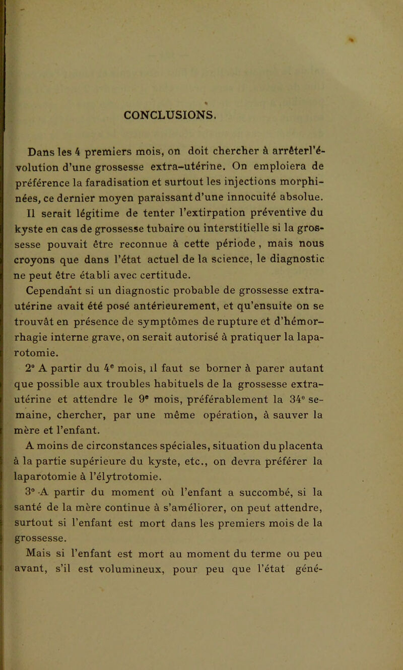 CONCLUSIONS. Dans les 4 premiers mois, on doit chercher à arrêterl'é- volution d’une grossesse extra-utérine. On emploiera de préférence la faradisation et surtout les injections morphi- nées, ce dernier moyen paraissant d’une innocuité absolue. Il serait légitime de tenter l’extirpation préventive du kyste en cas de grossesse tubaire ou interstitielle si la gros- sesse pouvait être reconnue à cette période , mais nous croyons que dans l’état actuel de la science, le diagnostic ne peut être établi avec certitude. Cependant si un diagnostic probable de grossesse extra- utérine avait été posé antérieurement, et qu’ensuite on se trouvât en présence de symptômes de rupture et d’hémor- rhagie interne grave, on serait autorisé à pratiquer la lapa- rotomie. 2° A partir du 4e mois, il faut se borner à parer autant que possible aux troubles habituels de la grossesse extra- utérine et attendre le 9e mois, préférablement la 34° se- maine, chercher, par une même opération, à sauver la mère et l’enfant. A moins de circonstances spéciales, situation du placenta à la partie supérieure du kyste, etc., on devra préférer la laparotomie à l’élytrotomie. 3° A partir du moment où l’enfant a succombé, si la santé de la mère continue à s’améliorer, on peut attendre, surtout si l’enfant est mort dans les premiers mois de la grossesse. Mais si l’enfant est mort au moment du terme ou peu avant, s’il est volumineux, pour peu que l’état géné-