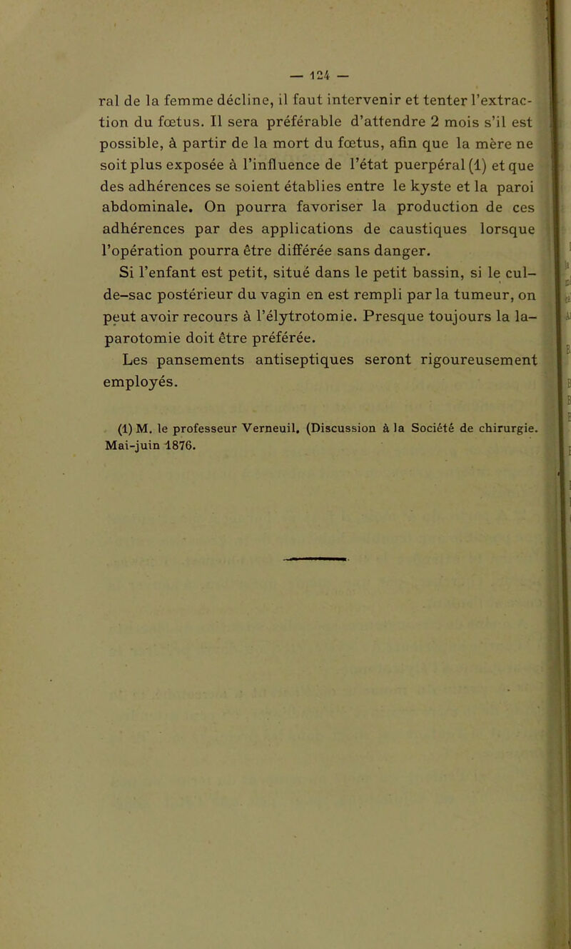 ral de la femme décline, il faut intervenir et tenter l’extrac- tion du fœtus. Il sera préférable d’attendre 2 mois s’il est possible, à partir de la mort du fœtus, afin que la mère ne soit plus exposée à l’influence de l’état puerpéral (1) et que des adhérences se soient établies entre le kyste et la paroi abdominale. On pourra favoriser la production de ces adhérences par des applications de caustiques lorsque l’opération pourra être différée sans danger. Si l’enfant est petit, situé dans le petit bassin, si le cul- de-sac postérieur du vagin en est rempli par la tumeur, on peut avoir recours à l’élytrotomie. Presque toujours la la- parotomie doit être préférée. Les pansements antiseptiques seront rigoureusement employés. (1)M. le professeur Verneuil. (Discussion à la Société de chirurgie. Mai-juin 1876.
