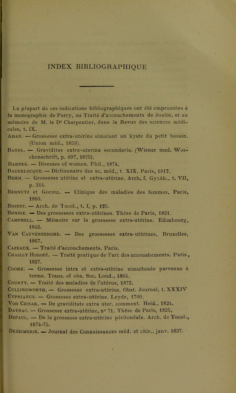INDEX BIBLIOGRAPHIQUE La plupart de ces indications bibliographiques ont été empruntées à la monographie de Parry, au Traité d’accouchements de Joulin, et au mémoire de M. le Dr Charpentier, dans la Revue des sciences médi- cales, t. IX. Aran. — Grossesse extra-utérine simulant un kyste du petit bassin. (Union méd., 1853). Bandl. — Graviditas extra-uterina secundaria. (Wiener med. Wos- chenschrift, p. 697, 1875). Barnes. — Diseases of women. Phil., 1874. Baudelocque.— Dictionnaire des sc. méd., t. XIX. Paris, 1817. Behm. — Grossesse utérine et extra-utérine. Arch. f. Gynâk., t, VII, p. 314. Bernutz et Goupil. — Clinique des maladies des femmes. Paris, 1860. Boinet. — Arch. de Tocol.,t. I, p. 125. Bonnie. — Des grossesses extra-utérines. Thèse de Paris, 1821. Campbell. — Mémoire sur la grossesse extra-utérine. Edimbourg, 1842. Van Cauvenberghe. — Des grossesses extra-utérines. Bruxelles, 1867. Cazeaux. — Traité d’accouchements. Paris. Chailly Honoré. — Traité pratique de l’art des accouchements. Paris, 1827. Cooke. — Grossesse intra et extra-utérine simultanée parvenue à terme. Trans. of obs. Soc. Lond., 1864. Courty. — Traité des maladies de l’utérus, 1872. Cullingworth. — Grossesse extra-utérine. Obst. Journal, t. XXXIV Cyprianus. — Grossesse extra-utérine. Leyde, 1700. Von Czisak. — De graviditate extra uter. comment. Heid., 1824. Daynac. — Grossesse extra-utérine, n° 71. Thèse de Paris, 1825. Depaul. — De la grossesse extra-utérine péritonéale. Arch. de Tocol., 1874-75. Dezeimeris. — Journal des Connaissances méd. et chir., janv. 1837.