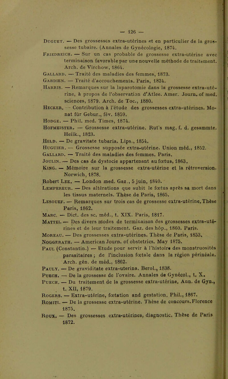 Duguet. — Des grossesses extra-utérines et en particulier de la gros- sesse tubaire. (Annales de Gynécologie, 1874. Friedreich. — Sur un cas probable de grossesse extra-utérine avec terminaison favorable par une nouvelle méthode de traitement. Arch. de Virchow, 1864. Gallard. — Traité des maladies des femmes, 1873. Gardien. — Traité d’accouchements. Paris, 1824. Harris. —Remarques sur la laparotomie dans la grossesse extra-uté- rine, à propos de l’observation d’Atlee. Amer. Journ. of med. sciences, 1879. Arch. de Toc., 1880. Hecker. - Contribution à l’étude des grossesses extra-utérines. Mo- nat für Gebur., fév. 1859. Hodge. — Phil. med. Times, 1874. Hofmeister. — Grossesse extra-utérine. Rut’s mag. f. d. gesammte. Heilk., 1823. Held. — De gravitate tubaria. Lips., 1854. Huguier. — Grossesse supposée extra-utérine. Union méd., 1852. Gallard. — Traité des maladies des femmes. Paris. Joulin. — Des cas de dystocie appartenant au fœtus, 1863. King. — Mémoire sur la grossesse extra-utérine et la rétroversion. Norwich, 1878. Robert Lee. — London med. Gaz., 5 juin, 1840. Lempereur. — Des altérations que subit le fœtus après sa mort dans les tissus maternels. Thèse de Paris, 1865. Lesouef. — Remarques sur trois cas de grossesse extra-utérine. Thèse Paris, 1862. Marc. — Dict. des sc. méd., t. XIX. Paris, 1817. Mattel — Des divers rdodes de terminaison des grossesses extra-uté- rines et de leur traitement. Gaz. des hôp., 1860. Paris. Moreau. — Des grossesses extra-utérines. Thèse de Paris, 1853. Noggerath. — American Journ. of obstetrics. May 1875. Paul (Constantin.) ■— Etude pour servir à l’histoire des monstruosités parasitaires ; de l’inclusion fœtale dans la région périnéale. Arch. gén. de méd., 1862. Pauly. —De graviditate extra-uterina. Berol., 1838. Puech. —De la grossesse de l’ovaire. Annales de Gynécol., t. X. Puech. — Du traitement de la grossesse extra-utérine. Ann. de Gyn., t. XII, 1879, Rogers. — Extra-utérine, fœtation and gestation. Phil., 1867. Romiti. — De la grossesse extra-utérine. Thèse de concours.Florence 1875. Roux. — Des grossesses extra-utérines, diagnostic. Thèse de Paris 1872.