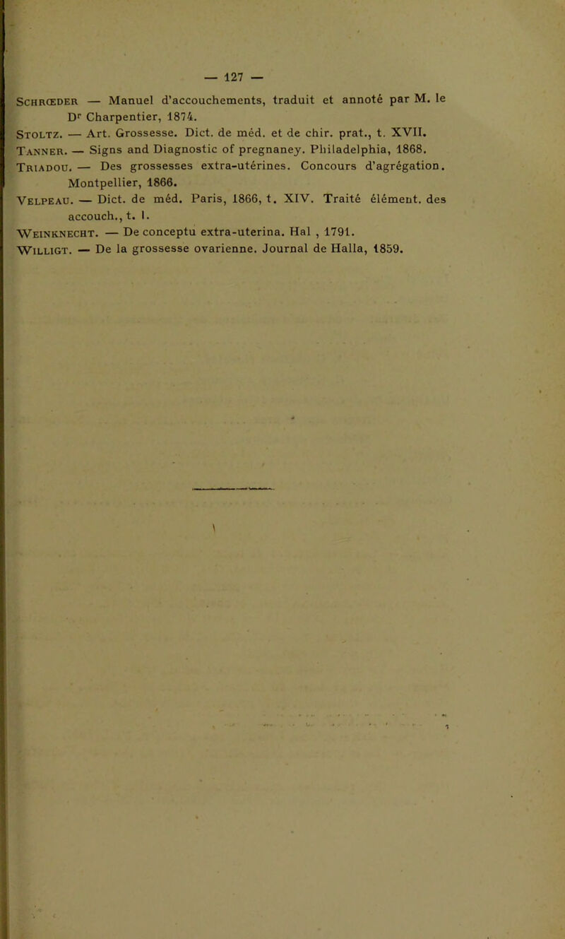 Schrœder — Manuel d’accouchements, traduit et annoté par M. le Dr Charpentier, 1874. Stoltz. — Art. Grossesse. Dict. de méd. et de chir. prat., t. XVII. Tanner. — Signs and Diagnostic of pregnaney. Philadelphia, 1868. Triadou. — Des grossesses extra-utérines. Concours d’agrégation. Montpellier, 1866. Velpeau. — Dict. de méd. Paris, 1866, t. XIV. Traité élément, des accouch.,t. I. Weinknecht. — De conceptu extra-uterina. Hal , 1791. Willigt. — De la grossesse ovarienne. Journal de Halla, 1859.