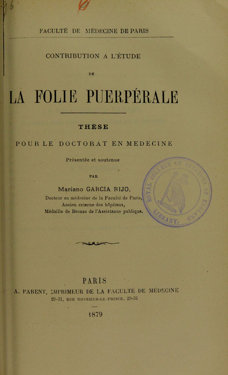 FACULTÉ DE MÉDECINE DE PARIS ! .. b i CONTRIBUTION A L’ÉTUDE DE LA FOLIE PUERPÉRALE THÈSE POURLE DOCTORAT EN MEDECINE f 1 ï' Présentée et soutenue PAR Mariano GARCIA RIJO, il Docteur en médecine de la Faculté de Paris, *- Ancien externe des hôpitaux, Médaille de Bronze de l’Assistance publique. PARIS 4;| A. PARENT, IMPRIMEUR DE LA FACULTÉ DE MÉDECINE li 29-31, RUE MO.NSIEUR-LE-PRINCE, 29-31