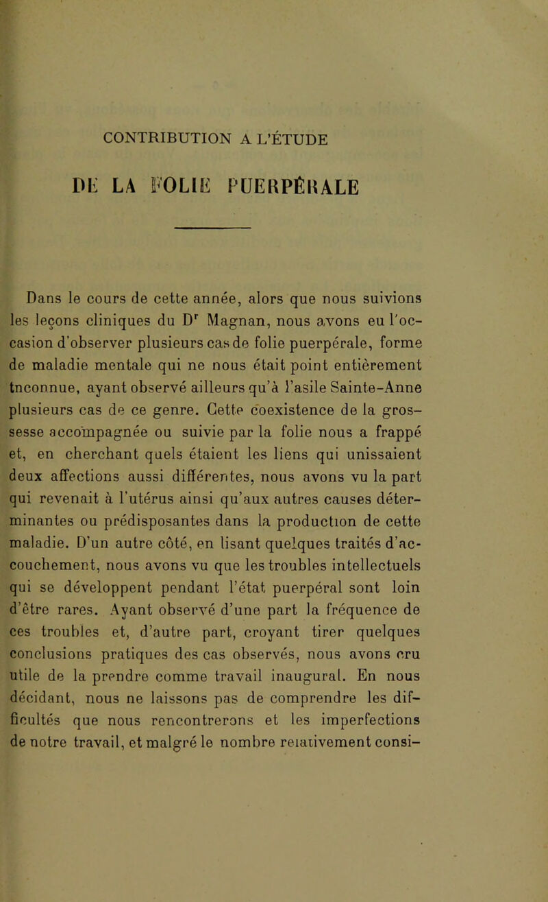 CONTRIBUTION A L’ÉTUDE Diï LA FOLIE l'ÜERPÊKALE Dans le cours de cette année, alors que nous suivions les leçons cliniques du D* Magnan, nous avons eu l'oc- casion d’observer plusieurs cas de folie puerpérale, forme de maladie mentale qui ne nous était point entièrement Inconnue, ayant observé ailleurs qu’a l’asile Sainte-Anne plusieurs cas de ce genre. Cette coexistence de la gros- sesse accompagnée ou suivie par la folie nous a frappé et, en cherchant quels étaient les liens qui unissaient deux affections aussi différentes, nous avons vu la part qui revenait à l’utérus ainsi qu’aux autres causes déter- minantes ou prédisposantes dans la production de cette maladie. D’un autre côté, en lisant quelques traités d’ac- couchement, nous avons vu que les troubles intellectuels qui se développent pendant l’état puerpéral sont loin d’être rares. Ayant observé d’une part la fréquence de ces troubles et, d’autre part, croyant tirer quelques conclusions pratiques des cas observés, nous avons cru utile de la prendre comme travail inaugural. En nous décidant, nous ne laissons pas de comprendre les dif- ficultés que nous rencontrerons et les imperfections de notre travail, et malgré le nombre reiaiivement consi-