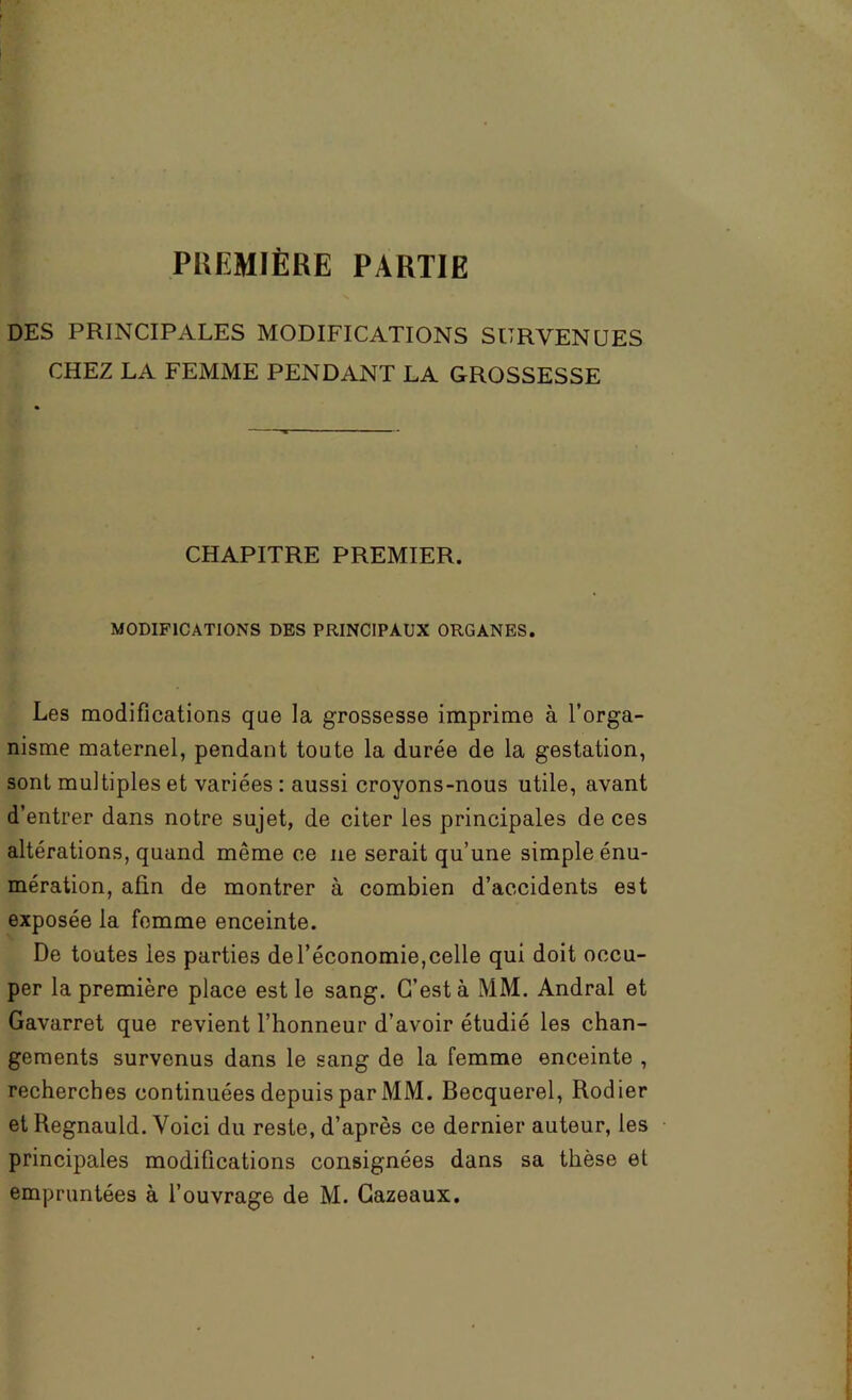 PUEMIÈRE PARTIE DES PRINCIPALES MODIFICATIONS SURVENUES CHEZ LA FEMME PENDANT LA GROSSESSE CHAPITRE PREMIER. MODIFICATIONS DES PRINCIPAUX ORGANES. Les modifications que la grossesse imprime à l’orga- nisme maternel, pendant toute la durée de la gestation, sont multiples et variées : aussi croyons-nous utile, avant d’entrer dans notre sujet, de citer les principales de ces altérations, quand même ce ne serait qu’une simple énu- mération, afin de montrer à combien d’accidents est exposée la femme enceinte. De toutes les parties de l’économie,celle qui doit occu- per la première place est le sang. C’est à MM. Andral et Gavarret que revient l’honneur d’avoir étudié les chan- gements survenus dans le sang de la femme enceinte , recherches continuées depuis par MM. Becquerel, Rodier et Regnauld. Voici du reste, d’après ce dernier auteur, les principales modifications consignées dans sa thèse et empruntées à l’ouvrage de M. Gazeaux.