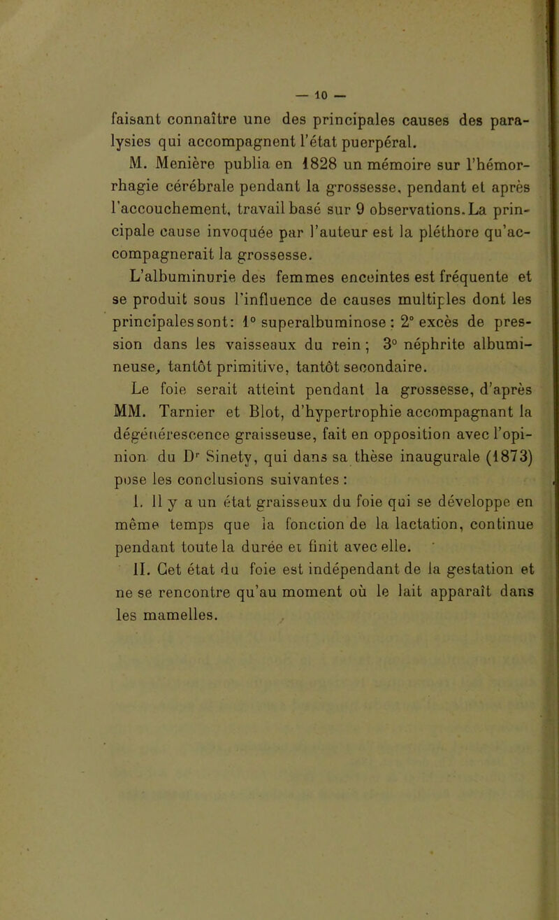 faisant connaître une des principales causes des para- lysies qui accompagnent l’état puerpéral. M. Manière publia en 1828 un mémoire sur l’hémor- rhagie cérébrale pendant la grossesse, pendant et après l’accouchement, travail basé sur 9 observations, La prin- cipale cause invoquée par l’auteur est la pléthore qu’ac- compagnerait la grossesse. L’albuminurie des femmes enceintes est fréquente et se produit sous l’influence de causes multiples dont les principales sont: 1° superalbuminose ; 2“ excès de pres- sion dans les vaisseaux du rein ; 3° néphrite albumi- neuse^ tantôt primitive, tantôt secondaire. Le foie serait atteint pendant la grossesse, d’après MM. Tarnier et Blot, d’hypertrophie accompagnant la dégénérescence graisseuse, fait en opposition avec l’opi- nion du D’’ Sinety, qui dans sa thèse inaugurale (1873) pose les conclusions suivantes : 1, 11 y a un état graisseux du foie qui se développe en même temps que la fonction de la lactation, continue pendant toute la durée et finit avec elle. il. Get état du foie est indépendant de la gestation et ne se rencontre qu’au moment où le lait apparaît dans les mamelles.