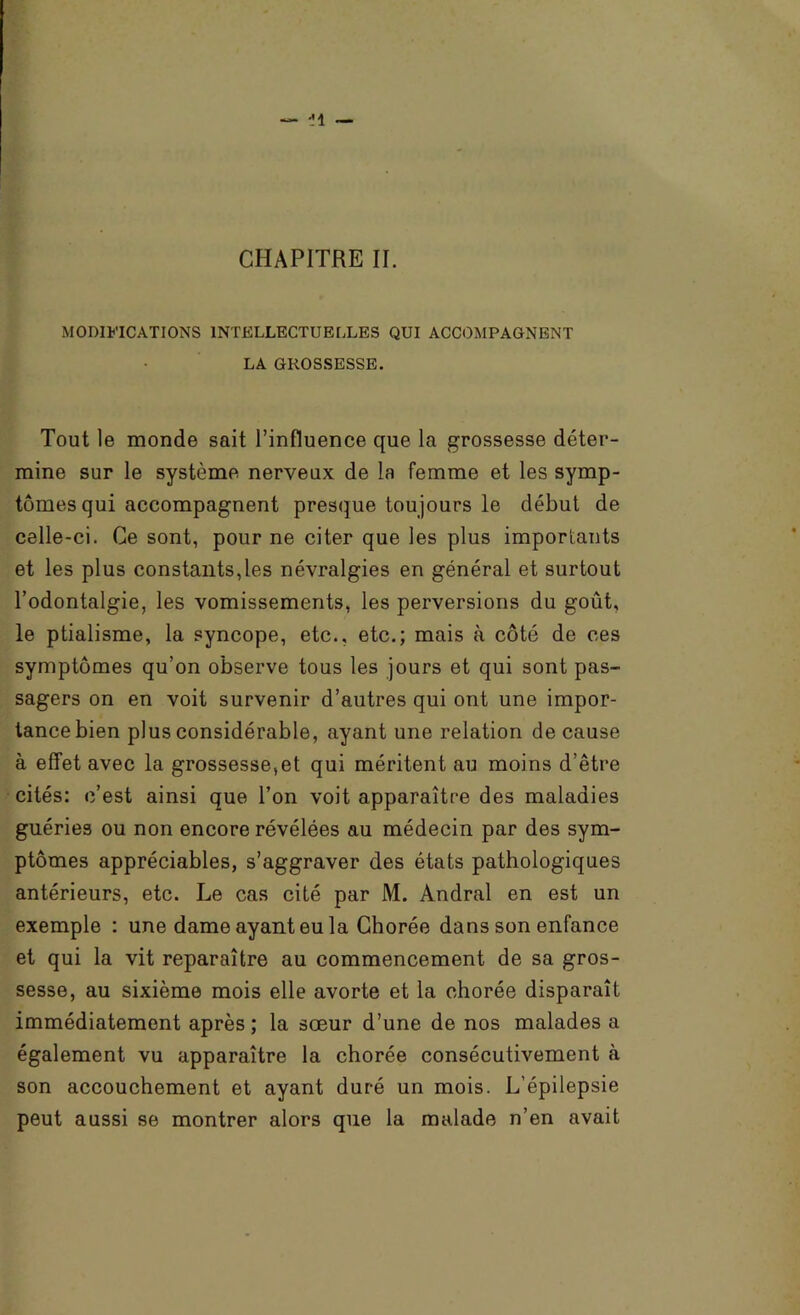 MODIFICATIONS INTELLECTUELLES QUI ACCOMPAGNENT LA GROSSESSE. Tout le monde sait l’influence que la grossesse déter- mine sur le système nerveux de la femme et les symp- tômes qui accompagnent presque toujours le début de celle-ci. Ce sont, pour ne citer que les plus importants et les plus constants,les névralgies en général et surtout l’odontalgie, les vomissements, les perversions du goût, le ptialisme, la syncope, etc., etc.; mais à côté de ces symptômes qu’on observe tous les jours et qui sont pas- sagers on en voit survenir d’autres qui ont une impor- tance bien plus considérable, ayant une relation de cause à effet avec la grossesse,et qui méritent au moins d’être cités: c’est ainsi que l’on voit apparaître des maladies guéries ou non encore révélées au médecin par des sym- ptômes appréciables, s’aggraver des états pathologiques antérieurs, etc. Le cas cité par M. Andral en est un exemple : une dame ayant eu la Chorée dans son enfance et qui la vit reparaître au commencement de sa gros- sesse, au sixième mois elle avorte et la chorée disparaît immédiatement après ; la sœur d’une de nos malades a également vu apparaître la chorée consécutivement à son accouchement et ayant duré un mois. L’épilepsie peut aussi se montrer alors que la malade n’en avait