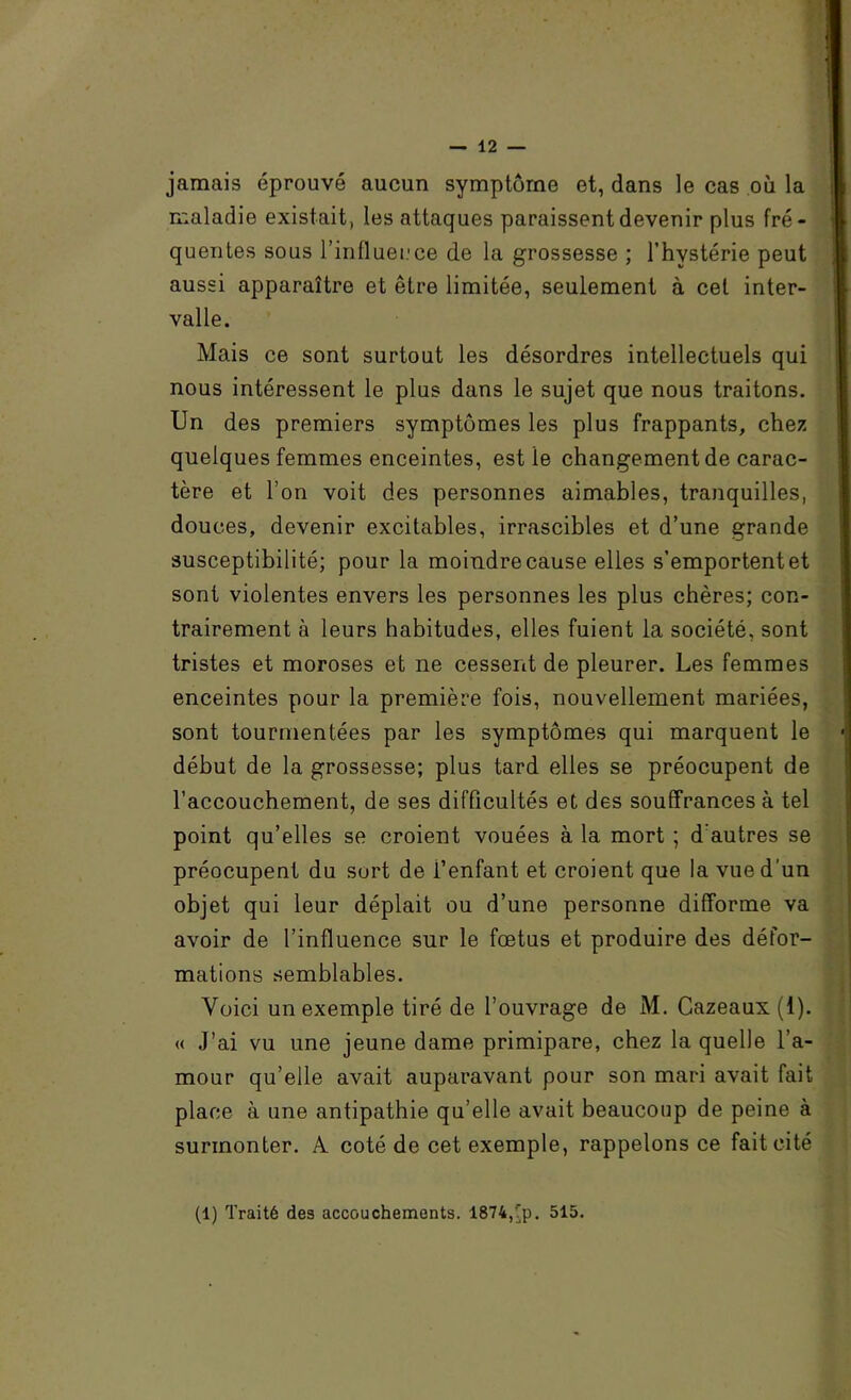 jamais éprouvé aucun symptôme et, dans le cas où la maladie existait, les attaques paraissent devenir plus fré- quentes sous rintluei.’ce de la grossesse ; l’hystérie peut aussi apparaître et être limitée, seulement à cet inter- valle. Mais ce sont surtout les désordres intellectuels qui nous intéressent le plus dans le sujet que nous traitons. Un des premiers symptômes les plus frappants, chez quelques femmes enceintes, est le changement de carac- tère et l’on voit des personnes aimables, tranquilles, douces, devenir excitables, irrascibles et d’une grande susceptibilité; pour la moindre cause elles s’emportent et sont violentes envers les personnes les plus chères; con- trairement à leurs habitudes, elles fuient la société, sont tristes et moroses et ne cessent de pleurer. Les femmes enceintes pour la première fois, nouvellement mariées, sont tourmentées par les symptômes qui marquent le début de la grossesse; plus tard elles se préocupent de l’accouchement, de ses difficultés et des souffrances à tel point qu’elles se croient vouées à la mort ; d'autres se préocupent du sort de l’enfant et croient que la vue d’un objet qui leur déplait ou d’une personne difforme va avoir de l’influence sur le fœtus et produire des défor- mations semblables. Voici un exemple tiré de l’ouvrage de M. Cazeaux (1). « J’ai vu une jeune dame primipare, chez la quelle l’a- mour qu’elle avait auparavant pour son mari avait fait place à une antipathie qu’elle avait beaucoup de peine à surmonter. A coté de cet exemple, rappelons ce fait cité i î % (1) Traité des accouchements. 1874,Tp. 515.