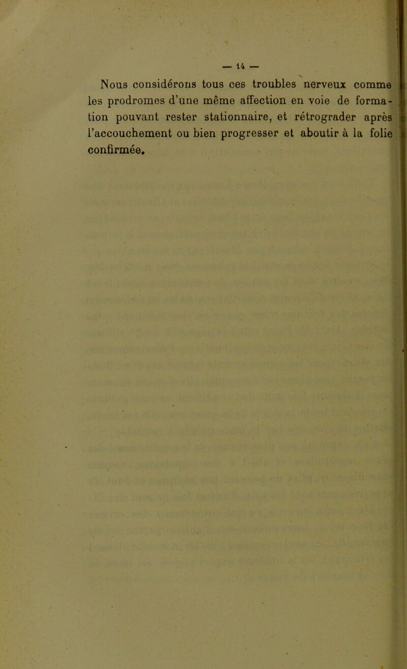 Nous considérons tous ces troubles nerveux comme les prodromes d’une même affection en voie de forma- tion pouvant rester stationnaire, et rétrograder après l’accouchement ou bien progresser et aboutir à la folie confirmée.