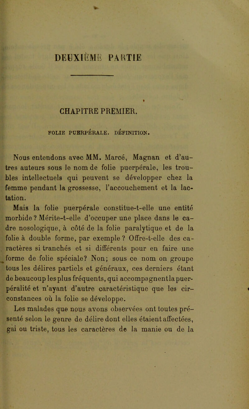 DEHXIÈMü PAKT[E t CHAPITRE PREMIER. FOLIE PUERPÉRALE. DEFINITION. Nous entendons avec MM. Marcé, Magnan et d’au- tres auteurs sous le nom de folie puerpérale, les trou- bles intellectuels qui peuvent se développer chez la femme pendant la grossesse, l’accouchement et la lac- tation. Mais la folie puerpérale constitue-t-elle une entité morbide ? Mérite-t-elle d’occuper une place dans le ca- dre nosologique, à côté de la folie paralytique et de la folie à double forme, par exemple ? Offre-t-elle des ca- ractères si tranchés et si différents pour en faire une forme de folie spéciale? Non; sous ce nom on groupe tous les délires partiels et généraux, ces derniers étant de beaucoup les plus fréquents, qui accompagnentlapuer- péralité et n’ayant d’autre caractéristique que les cir- constances où la folie se développe. Les malades que nous avons observées ont toutes pré- senté selon le genre de délire dont elles étaient affectées, gai ou triste, tous les caractères de la manie ou de la