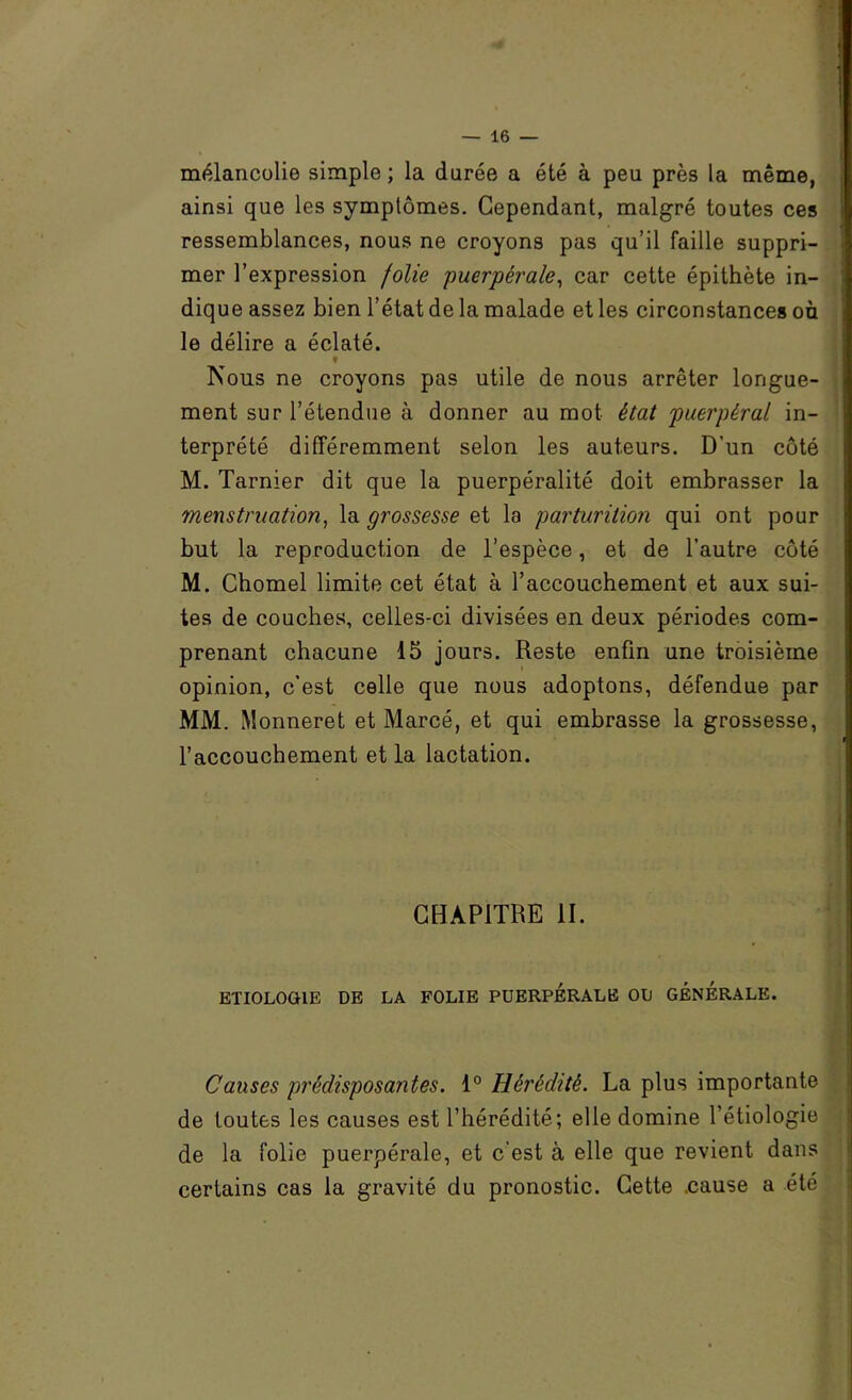 mélancolie simple; la durée a été à peu près la même, ainsi que les symptômes. Cependant, malgré toutes ces ressemblances, nous ne croyons pas qu’il faille suppri- mer l’expression folie puerpérale^ car cette épithète in- dique assez bien l’état de la malade et les circonstances où le délire a éclaté. ♦ Nous ne croyons pas utile de nous arrêter longue- ment sur l’étendue à donner au mot état puerpéral in- terprété différemment selon les auteurs. D’un côté M. Tarnier dit que la puerpéralité doit embrasser la menstruation^ la grossesse et la parturition qui ont pour but la reproduction de l’espèce, et de l’autre côté M. Chomel limite cet état à l’accouchement et aux sui- tes de couches, celles-ci divisées en deux périodes com- prenant chacune 15 jours. Reste enfin une troisième opinion, c’est celle que nous adoptons, défendue par MM. Monneret et Marcé, et qui embrasse la grossesse, l’accouchement et la lactation. CHAPITRE II. ETIOLOGIE DE LA FOLIE PUERPERALE OU GENERALE. Causes prédisposantes. 1° Hérédité. La plus importante de toutes les causes est l’hérédité; elle domine l’étiologie de la folie puerpérale, et c’est à elle que revient dans certains cas la gravité du pronostic. Cette .cause a été