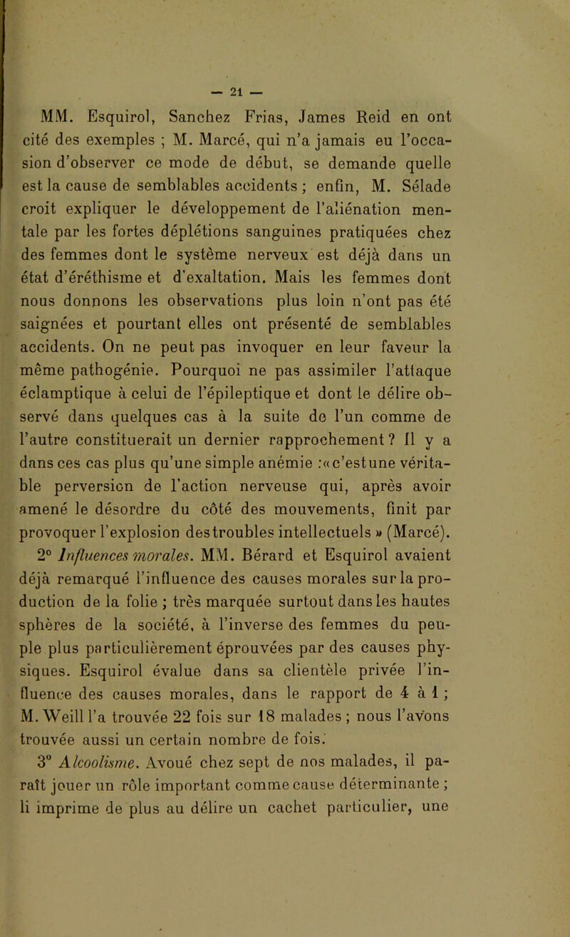 MM. Esquirol, Sanchez Prias, James Reid en ont cité des exemples ; M. Marcé, qui n’a jamais eu l’occa- sion d’observer ce mode de début, se demande quelle est la cause de semblables accidents ; enfin, M. Sélade croit expliquer le développement de l’aliénation men- tale par les fortes déplétions sanguines pratiquées chez des femmes dont le système nerveux est déjà dans un état d’éréthisme et d’exaltation. Mais les femmes dont nous donnons les observations plus loin n’ont pas été saignées et pourtant elles ont présenté de semblables accidents. On ne peut pas invoquer en leur faveur la même pathogénie. Pourquoi ne pas assimiler l’atlaque éclamptique à celui de l’épileptique et dont le délire ob- servé dans quelques cas à la suite de l’un comme de l’autre constituerait un dernier rapprochement ? 11 y a dans ces cas plus qu’une simple anémie :«c’estune vérita- ble perversion de l’action nerveuse qui, après avoir amené le désordre du côté des mouvements, finit par provoquer l’explosion des troubles intellectuels » (Marcé). 2° Influences morales. MM. Bérard et Esquirol avaient déjà remarqué l’influence des causes morales sur la pro- duction de la folie ; très marquée surtout dans les hautes sphères de la société, à l’inverse des femmes du peu- ple plus particulièrement éprouvées par des causes phy- siques. Esquirol évalue dans sa clientèle privée l’in- fluence des causes morales, dans le rapport de 4 à 1 ; M. Weill l’a trouvée 22 fois sur 18 malades ; nous l’avons trouvée aussi un certain nombre de fois.' 3 Alcoolisme. Avoué chez sept de nos malades, il pa- raît jouer un rôle important comme cause déterminante ; li imprime de plus au délire un cachet particulier, une