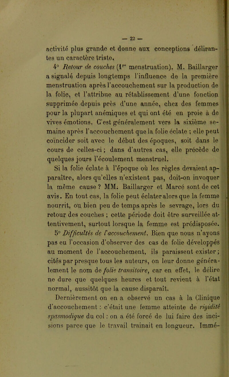 activité plus grande et donne aux conceptions déliran- tes un caractère triste. 4° Retour de couches menstruation). M. Baillarger a signalé depuis longtemps l’influence de la première menstruation après l’accouchement sur la production de la folie, et l’attribue au rétablissement d’une fonction supprimée depuis près d’une année, chez des femmes pour la plupart anémiques et qui ont été en proie à de vives émotions. C’est généralement vers la sixième se- maine après l’accouchement que la folie éclate ; elle peut coïncider soit avec le début des époques, soit dans le cours de celles-ci ; dans d’autres cas, elle précède de quelques jours l’écoulement menstruel. Si la folie éclate à l’époque où les règles devaient ap- paraître, alors qu’elles n’existent pas, doit-on invoquer la même cause ? MM; Baillarger et Marcé sont de cet avis. En tout cas, la folie peut éclater alors que la femme nourrit, ou bien peu de temps après le sevrage, lors du retour des couches ; cette période doit être surveillée at- tentivement, surtout lorsque la femme est prédisposée. 5° Difficultés de raccouchement. Bien que nous n’ayons pas eu l’occasion d’observer des cas de folie développés au moment de l’accouchement, ils paraissent exister ; cités par presque tous les auteurs, on leur donne généra- lement le nom de folie transitoire^ car en effet, le délire ne dure que quelques heures et tout revient à l’état normal, aussitôt que la cause disparaît. Dernièrement on en a observé un cas à la Clinique d’accouchement : c’était une femme atteinte de rigidité s'pasmodique du col ; on a été forcé de lui faire des inci- sions parce que le travail traînait en longueur. Tmmé-