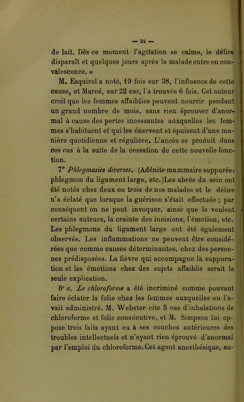 de lait. Dès ce moment l’agitation se calme, le délire disparaît et quelques jours après la malade entre en con- valescence. » M. Esquirol a noté, 19 fois sur 38, l’influence de cette cause, et Marcé, sur 22 cas, l’a trouvée 6 fois. Cet auteur croit que les femmes affaiblies peuvent nourrir pendant un grand nombre de mois, sans rien éprouver d’anor- mal à cause des pertes incessantes auxquelles les fem- mes s’habituent et qui les énervent et épuisent d’une ma- nière quotidienne et régulière. L’accès se produit dans ces cas à la suite de la cessation de cette nouvelle fonc- tion. ;î 7“ Phlegmasies diverses, (Adénite mammaire suppurée» phlegmon du ligament large, etc.)Les abcès du sein ont été notés chez deux ou trois de nos malades et le délire n’a éclaté que lorsque la guérison s’était effectuée ; par conséquent on ne peut invoquer, ainsi* que le veulent certains auteurs, la crainte des incisions, l’émotion, etc. Les phlegmons du ligament large ont été également observés. Les inflammations ne peuvent être considé- rées que comme causes déterminantes, chez des person- nes prédisposées. La fièvre qui accompagne la suppura- tion et les émotions chez des sujets affaiblis serait la seule explication. 8“ a. Le chloroforme a été incriminé comme pouvant faire éclater la folie chez les femmes auxquelles on l’a- vait administré. M. Webster cite 5 cas d’inhalations de chloroforme et folie consécutive, et M. Simpson lui op- pose trois faits ayant eu à ses couches antérieures des troubles intellectuels et n’ayant rien éprouvé d’anormal par l’emploi du chloroforme. Cet agent anesthésique, au-