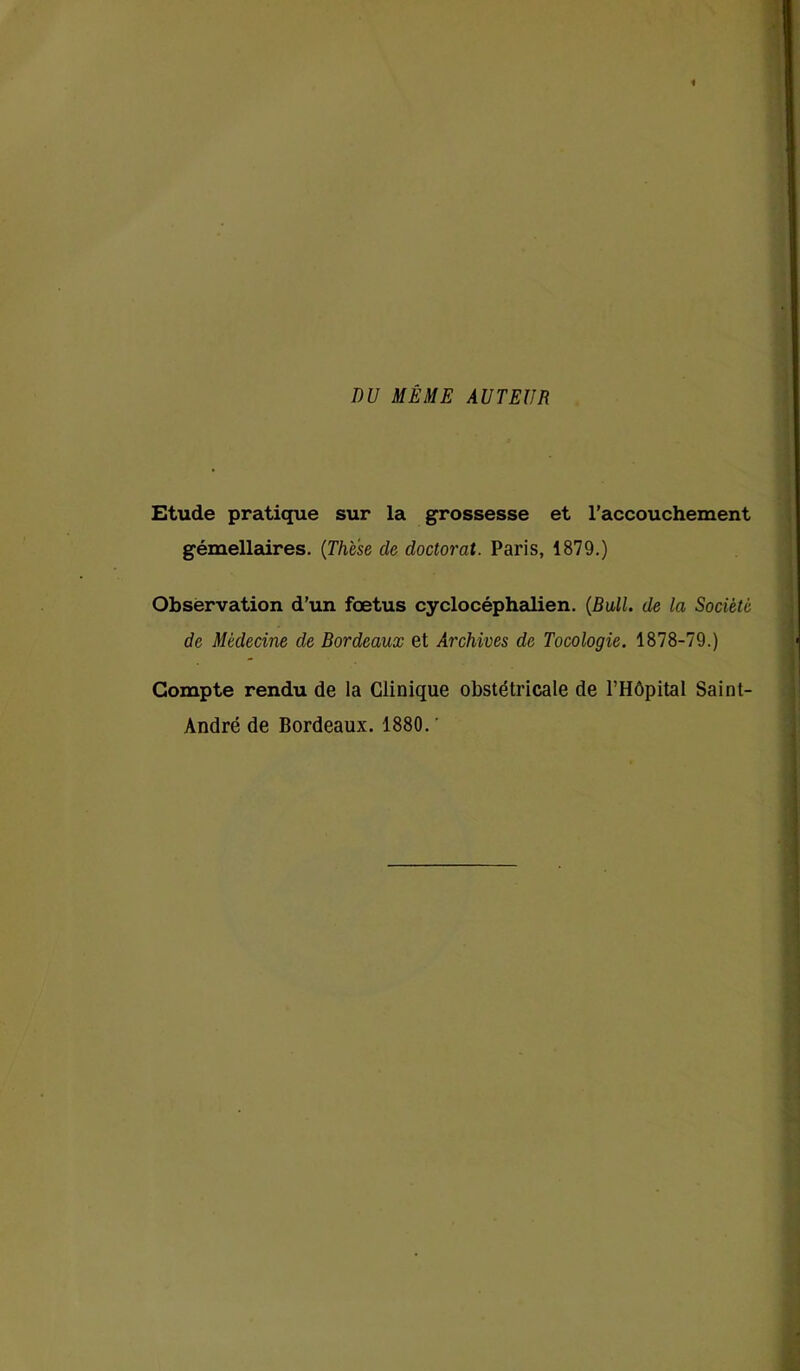 DU MÊME AUTEUR Etude pratique sur la grossesse et l’accouchement gémellaires. (Thèse cle doctorat. Paris, 1879.) Observation d’un foetus cyclocéphalien. (Bull, de la Société de Médecine de Bordeaux et Archives de Tocologie. 1878-79.) Compte rendu de la Clinique obstétricale de l’Hôpital Saint- André de Bordeaux. 1880. '