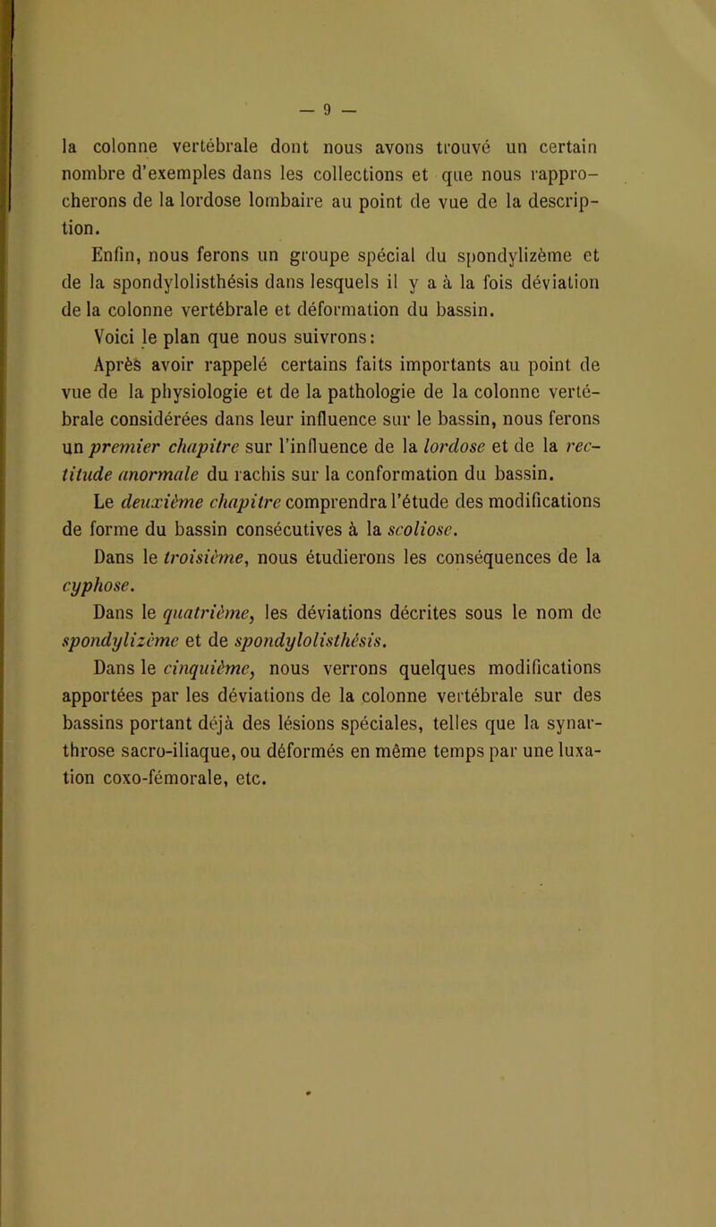 la colonne vertébrale dont nous avons trouvé un certain nombre d’exemples dans les collections et que nous rappro- cherons de la lordose lombaire au point de vue de la descrip- tion. Enfin, nous ferons un groupe spécial du spondylizème et de la spondylolisthésis dans lesquels il y a à la fois déviation de la colonne vertébrale et déformation du bassin. Voici le plan que nous suivrons: Après avoir rappelé certains faits importants au point de vue de la physiologie et de la pathologie de la colonne verté- brale considérées dans leur influence sur le bassin, nous ferons un premier chapitre sur l’influence de la lordose et de la rec- titude anormale du rachis sur la conformation du bassin. Le deuxième chapitre comprendra l’étude des modifications de forme du bassin consécutives à la scoliose. Dans le troisième, nous étudierons les conséquences de la cyphose. Dans le quatrième, les déviations décrites sous le nom de spondylizème et de spondylolisthésis. Dans le cinquième, nous verrons quelques modifications apportées par les déviations de la colonne vertébrale sur des bassins portant déjà des lésions spéciales, telles que la synar- throse sacro-iliaque, ou déformés en même temps par une luxa- tion coxo-fémorale, etc.