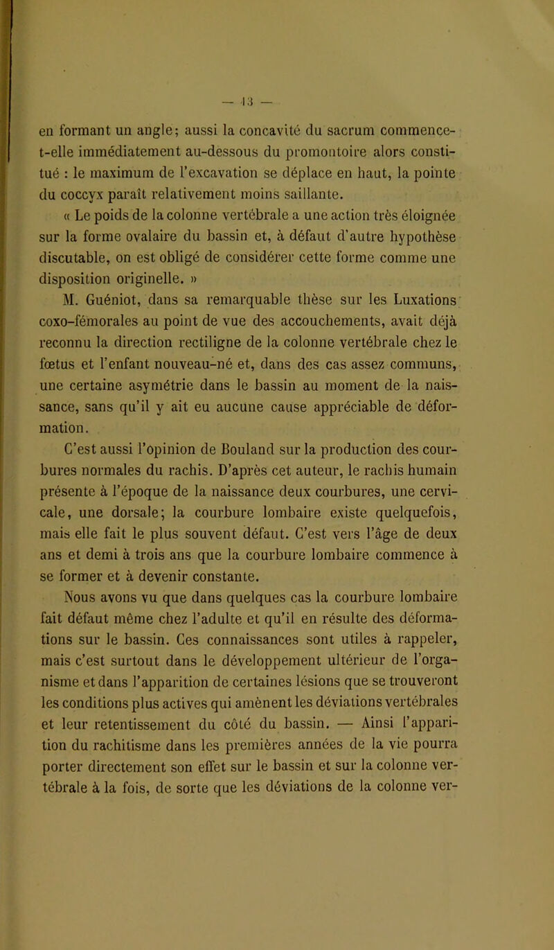 en formant un angle; aussi la concavité du sacrum commence- t-elle immédiatement au-dessous du promontoire alors consti- tué : le maximum de l’excavation se déplace en haut, la pointe du coccyx paraît relativement moins saillante. « Le poids de la colonne vertébrale a une action très éloignée sur la forme ovalaire du bassin et, à défaut d’autre hypothèse discutable, on est obligé de considérer cette forme comme une disposition originelle. » M. Guéniot, dans sa remarquable thèse sur les Luxations coxo-fémorales au point de vue des accouchements, avait déjà reconnu la direction rectiligne de la colonne vertébrale chez le fœtus et l’enfant nouveau-né et, dans des cas assez communs, une certaine asymétrie dans le bassin au moment de la nais- sance, sans qu’il y ait eu aucune cause appréciable de défor- mation. C’est aussi l’opinion de Bouland sur la production des cour- bures normales du rachis. D’après cet auteur, le rachis humain présente à l’époque de la naissance deux courbures, une cervi- cale, une dorsale; la courbure lombaire existe quelquefois, mais elle fait le plus souvent défaut. C’est vers l’âge de deux ans et demi à trois ans que la courbure lombaire commence à se former et à devenir constante. Nous avons vu que dans quelques cas la courbure lombaire fait défaut même chez l’adulte et qu’il en résulte des déforma- tions sur le bassin. Ces connaissances sont utiles à rappeler, mais c’est surtout dans le développement ultérieur de l’orga- nisme et dans l’apparition de certaines lésions que se trouveront les conditions plus actives qui amènent les déviations vertébrales et leur retentissement du côté du bassin. — Ainsi l’appari- tion du rachitisme dans les premières années de la vie pourra porter directement son effet sur le bassin et sur la colonne ver- tébrale à la fois, de sorte que les déviations de la colonne ver-