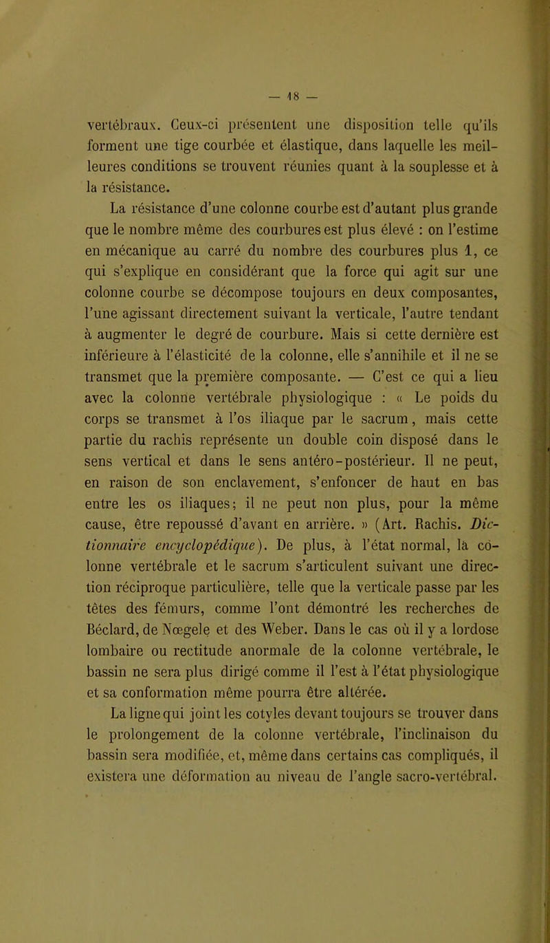 vertébraux. Ceux-ci présentent une disposition telle qu’ils forment une tige courbée et élastique, clans laquelle les meil- leures conditions se trouvent réunies quant à la souplesse et à la résistance. La résistance d’une colonne courbe est d’autant plus grande que le nombre même des courbures est plus élevé : on l’estime en mécanique au carré du nombre des courbures plus 1, ce qui s’explique en considérant que la force qui agit sur une colonne courbe se décompose toujours en deux composantes, l’une agissant directement suivant la verticale, l’autre tendant à augmenter le degré de courbure. Mais si cette dernière est inférieure à l’élasticité de la colonne, elle s’annihile et il ne se transmet que la première composante. — C’est ce qui a lieu avec la colonne vertébrale physiologique : « Le poids du corps se transmet à l’os iliaque par le sacrum, mais cette partie du rachis représente un double coin disposé dans le sens vertical et dans le sens antéro-postérieur. 11 ne peut, en raison de son enclavement, s’enfoncer de haut en bas entre les os iliaques; il ne peut non plus, pour la même cause, être repoussé d’avant en arrière. » (Art. Rachis. Dic- tionnaire encyclopédique). De plus, à l’état normal, là co- lonne vertébrale et le sacrum s’articulent suivant une direc- tion réciproque particulière, telle que la verticale passe par les têtes des fémurs, comme l’ont démontré les recherches de Béclard, de Nœgele et des Weber. Dans le cas où il y a lordose lombaire ou rectitude anormale de la colonne vertébrale, le bassin ne sera plus dirigé comme il l’est à l’état physiologique et sa conformation même pourra être altérée. La lignequi joint les cotyles devant toujours se trouver dans le prolongement de la colonne vertébrale, l’inclinaison du bassin sera modifiée, et, même dans certains cas compliqués, il existera une déformation au niveau de l’angle sacro-vertébral.