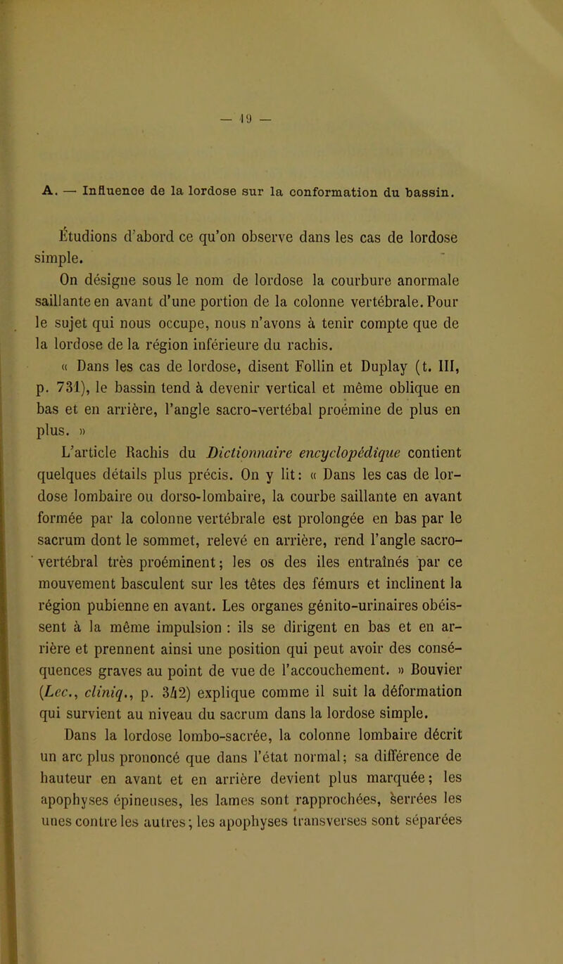 A. — Influence de la lordose sur la conformation du bassin. Étudions d'abord ce qu’on observe dans les cas de lordose simple. On désigne sous le nom de lordose la courbure anormale saillante en avant d’une portion de la colonne vertébrale. Pour le sujet qui nous occupe, nous n’avons à tenir compte que de la lordose de la région inférieure du rachis. « Dans les cas de lordose, disent Follin et Duplay (t. III, p. 731), le bassin tend à devenir vertical et même oblique en bas et en arrière, l’angle sacro-vertébal proémine de plus en plus. » L’article Rachis du Dictionnaire encyclopédique contient quelques détails plus précis. On y lit: « Dans les cas de lor- dose lombaire ou dorso-lombaire, la courbe saillante en avant formée par la colonne vertébrale est prolongée en bas par le sacrum dont le sommet, relevé en arrière, rend l’angle sacro- vertébral très proéminent ; les os des iles entraînés par ce mouvement basculent sur les têtes des fémurs et inclinent la région pubienne en avant. Les organes génito-urinaires obéis- sent à la même impulsion : ils se dirigent en bas et en ar- rière et prennent ainsi une position qui peut avoir des consé- quences graves au point de vue de l’accouchement. » Bouvier {Lee., cliniq., p. 3Zi2) explique comme il suit la déformation qui survient au niveau du sacrum dans la lordose simple. Dans la lordose lombo-sacrée, la colonne lombaire décrit un arc plus prononcé que dans l’état normal; sa différence de hauteur en avant et en arrière devient plus marquée; les apophyses épineuses, les lames sont rapprochées, serrées les unes contre les autres; les apophyses transverses sont séparées