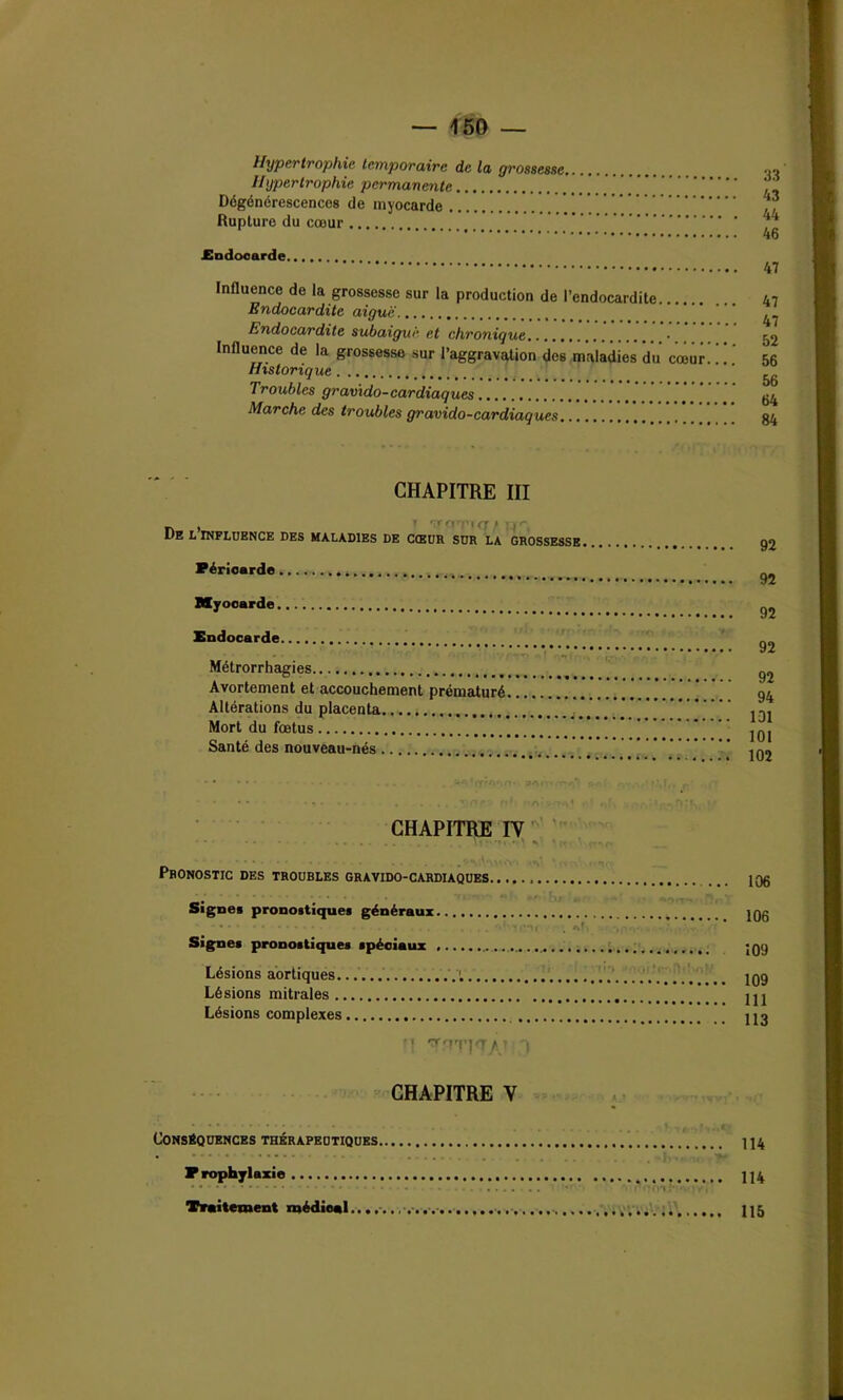 — T50 — Hypertrophie temporaire de la grossesse Hypertrophie permanente Dégénérescences de myocarde Rupture du cœur .Endocarde Influence de la grossesse sur la production de l’endocardite. Endocardite aiguë Endocardite subaigué et chronique • Influence de la grossesse sur l’aggravation des maladies du cœur Historique Troubles gravido-cardiaques Marche des troubles gravido-cardiaques 33 43 44 46 47 47 47 52 56 56 64 84 CHAPITRE III n , » 'TTC! 'UT,’ ) De l influence des maladies de cœur sur la grossesse Péricarde Myocarde Endocarde Métrorrhagies Avortement et accouchement prématuré Altérations du placenta.... . Mort du fœtus Santé des nouveau-nés 92 92 92 92 92 94 101 101 102 CHAPITRE IV Pronostic des troubles gravido-cardiaques. ... Signes pronostiques généraux Signes pronostiques spéciaux Lésions aortiques. ’i Lésions mitrales Lésions complexes ’! ?\'7T]<TAt CHAPITRE V Conséquences thérapeutiques Prophylaxie Traitement médical........... 106 106 109 109 111 113 114 114 115