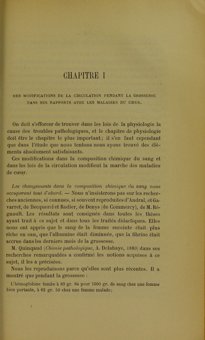 CHAPITRE I DES MODIFICATIONS DE LA CIRCULATION PENDANT LA GROSSESSE DANS SES RAPPORTS AVEC LES MALADIES DU CŒUR. On doit s’efforcer de trouver dans les lois de la physiologie la cause des troubles pathologiques, et le chapitre de physiologie doit être le chapitre le plus important; il s’en faut cependant que dans l’étude que nous tentons nous ayons trouvé des élé- ments absolument satisfaisants. Ces modifications dans la composition chimique du sang et dans les lois de la circulation modifient la marche des maladies de cœur. Les changements dans la composition chimique du sang nous occuperont tout d'abord. — Nous n’insisterons pas sur les recher- ches anciennes, si connues, si souvent reproduites d’Andral, et Ga- varret, de Becquerel et Rodier, de Denys (de Commercy), de M. Ré- gnault. Les résultats sont consignés dans toutes les thèses ayant trait à ce sujet et dans tous les traités didactiques. Elles nous ont appris que le sang de la femme enceinte était plus riche en eau, que l’albumine était diminuée, que la fibrine était accrue dans les derniers mois de la grossesse. M. Quinqaud (Chimie pathologique, A. Delahaye, 1880) dans ses recherches remarquables a confirmé les notions acquises à ce sujet, il les a précisées. Nous les reproduisons parce qu’elles sont plus récentes. Il a montré que pendant la grossesse : L’hémoglobine tombe à 83 gr. 84 pour 1000 gr. de sang chez une femme bien portante, à 62 gr. 50 chez une femme malade;