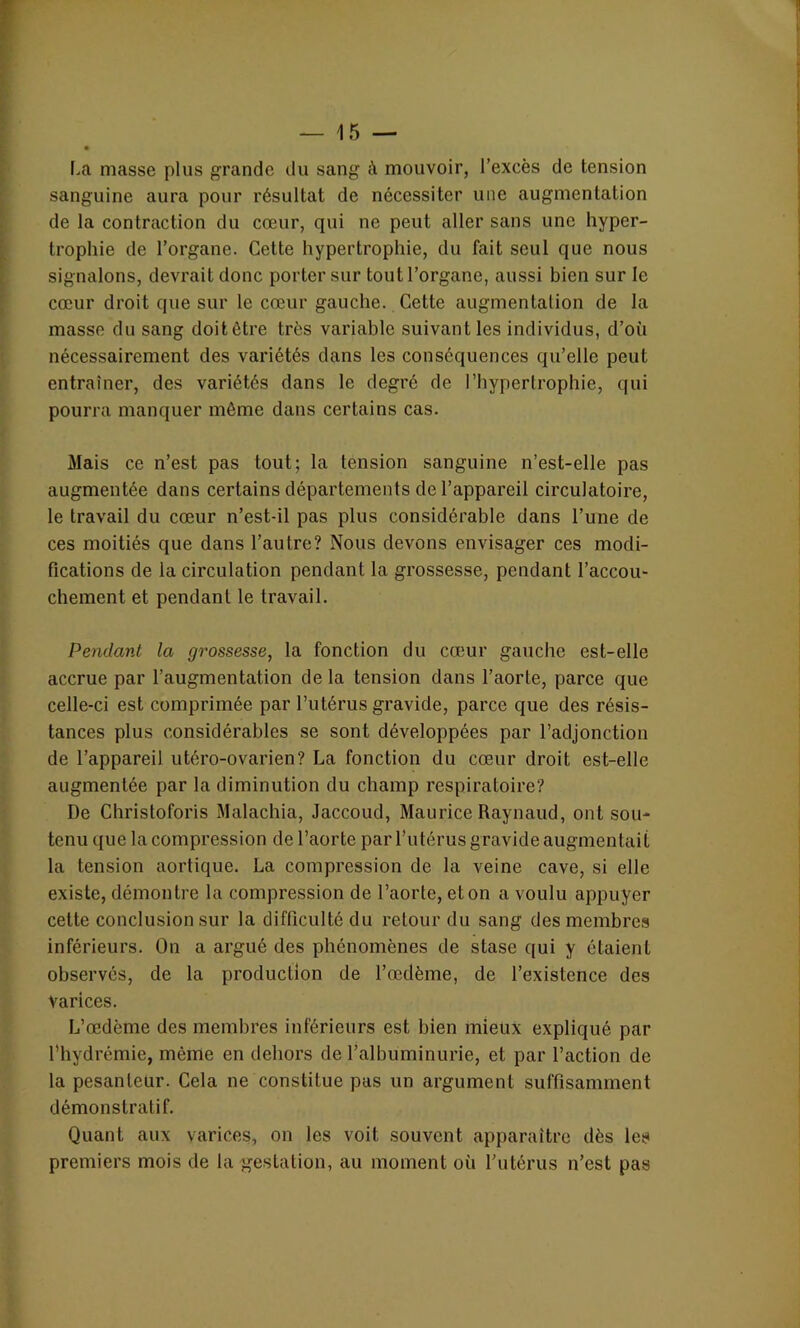 La masse plus grande du sang à mouvoir, l’excès de tension sanguine aura pour résultat de nécessiter une augmentation de la contraction du cœur, qui ne peut aller sans une hyper- trophie de l’organe. Cette hypertrophie, du fait seul que nous signalons, devrait donc porter sur tout l’organe, aussi bien sur le cœur droit que sur le cœur gauche. Cette augmentation de la masse du sang doitétre très variable suivant les individus, d’où nécessairement des variétés dans les conséquences qu’elle peut entraîner, des variétés dans le degré de l’hypertrophie, qui pourra manquer môme dans certains cas. Mais ce n’est pas tout; la tension sanguine n’est-elle pas augmentée dans certains départements de l’appareil circulatoire, le travail du cœur n’est-il pas plus considérable dans l’une de ces moitiés que dans l’autre? Nous devons envisager ces modi- fications de la circulation pendant la grossesse, pendant l’accou- chement et pendant le travail. Pendant la grossesse, la fonction du cœur gauche est-elle accrue par l’augmentation de la tension dans l’aorte, parce que celle-ci est comprimée par l’utérus gravide, parce que des résis- tances plus considérables se sont développées par l’adjonction de l’appareil utéro-ovarien? La fonction du cœur droit est-elle augmentée par la diminution du champ respiratoire? De Christoforis Malachia, Jaccoud, Maurice Raynaud, ont sou- tenu que la compression de l’aorte par l’utérus gravide augmentait la tension aortique. La compression de la veine cave, si elle existe, démontre la compression de l’aorte, et on a voulu appuyer cette conclusion sur la difficulté du retour du sang des membres inférieurs. On a argué des phénomènes de stase qui y étaient observés, de la production de l’œdème, de l’existence des varices. L’œdème des membres inférieurs est bien mieux expliqué par l’hydrémie, même en dehors de l’albuminurie, et par l’action de la pesanteur. Cela ne constitue pas un argument suffisamment démonstratif. Quant aux varices, on les voit souvent apparaître dès les premiers mois de la gestation, au moment où l’utérus n’est pas