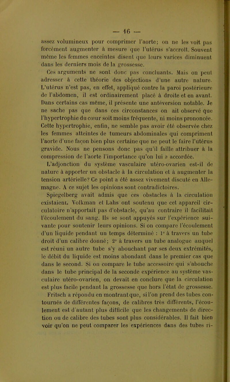 assez volumineux pour comprimer l’aorte; on ne les voit pas forcément augmenter à mesure que l’utérus s’accroît. Souvent même les femmes enceintes disent que leurs varices diminuent dans les derniers mois de la grossesse. Ces arguments ne sont donc pas concluants. Mais on peut adresser à cette théorie des objections d’une autre nature. L’utérus n’est pas, en efiet, appliqué contre la paroi postérieure de l’abdomen, il est ordinairement placé à droite et en avant. Dans certains cas même, il présente une antéversion notable. Je ne sache pas que dans ces circonstances on ait observé que l’hypertrophie du cœur soit moins fréquente, ni moins prononcée. Cette hypertrophie, enfin, ne semble pas avoir été observée chez les femmes atteintes de tumeurs abdominales qui compriment l’aorte d’une façon bien plus certaine que ne peut le faire l’utérus gravide. Nous ne pensons donc pas qu’il faille attribuer à la compression de l’aorte l’importance qu’on lui o accordée. L’adjonction du système vasculaire utéro-ovarien est-il de nature à apporter un obstacle à la circulation et à augmenter la tension artérielle? Ce point a été assez vivement discuté en Alle- magne. A ce sujet les opinions sont contradictoires. Spiegelberg avait admis que ces obstacles à la circulation existaient. Volkman et Labs ont soutenu que cet appareil cir- culatoire n’apportait pas d’obstacle, qu’au contraire il facilitait l’écoulement du sang. Ils se sont appuyés sur l’expérience sui- vante pour soutenir leurs opinions. Si on compare l’écoulement d’un liquide pendant un temps déterminé : 1° à travers un tube droit d’un calibre donné; 2° à travers un tube analogue auquel est réuni un autre tube s’y abouchant par ses deux extrémités, le débit du liquide est moins abondant dans le premier cas que dans le second. Si on compare le tube accessoire qui s’abouche dans le tube principal de la seconde expérience au système vas- culaire utéro-ovarien, on devait en conclure que la circulation est plus facile pendant la grossesse que hors l’état de grossesse. Fritsch a répondu en montrant que, si l’on prend des tubes con- tournés de différentes façons, de calibres très différents, l’écou- lement est d’autant plus difficile que les changements de direc- tion ou de calibre des tubes sont plus considérables. Il fait bien voir qu’on ne peut comparer les expériences dans des tubes ri-