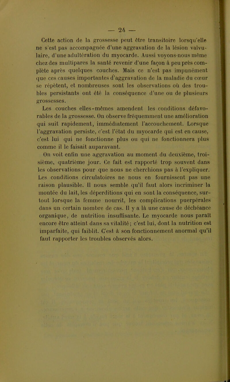 Cette action de la grossesse peut être transitoire lorsqu’elle ne s’est pas accompagnée d’une aggravation de la lésion valvu- laire, d'une adultération du myocarde. Aussi voyons-nous môme chez des multipares la santé revenir d’une façon à peu près com- plète après quelques couches. Mais ce n’est pas impunément que ces causes importantes d’aggravation de la maladie du cœur se répètent, et nombreuses sont les observations où des trou- bles persistants ont été la conséquence d’une ou de plusieurs grossesses. Les couches elles-mêmes amendent les conditions défavo- rables de la grossesse. On observe fréquemment une amélioration qui suit rapidement, immédiatement l’accouchement. Lorsque l’aggravation persiste, c’est l’état du myocarde qui est en cause, c’est lui qui ne fonctionne plus ou qui ne fonctionnera plus comme il le faisait auparavant. On voit enfin une aggravation au moment du deuxième, troi- sième, quatrième jour. Ce fait est rapporté trop souvent dans les observations pour que nous ne cherchions pas à l’expliquer. Les conditions circulatoires ne nous en fournissent pas une raison plausible. Il nous semble qu’il faut alors incriminer la montée du lait, les déperditions qui en sont la conséquence, sur- tout lorsque la femme nourrit, les complications puerpérales dans un certain nombre de cas. Il y a là une cause de déchéance organique, de nutrition insuffisante. Le myocarde nous paraît encore être atteint dans sa vitalité; c’est lui, dont la nutrition est imparfaite, qui faiblit. C’est à son fonctionnement anormal qu’il faut rapporter les troubles observés alors.