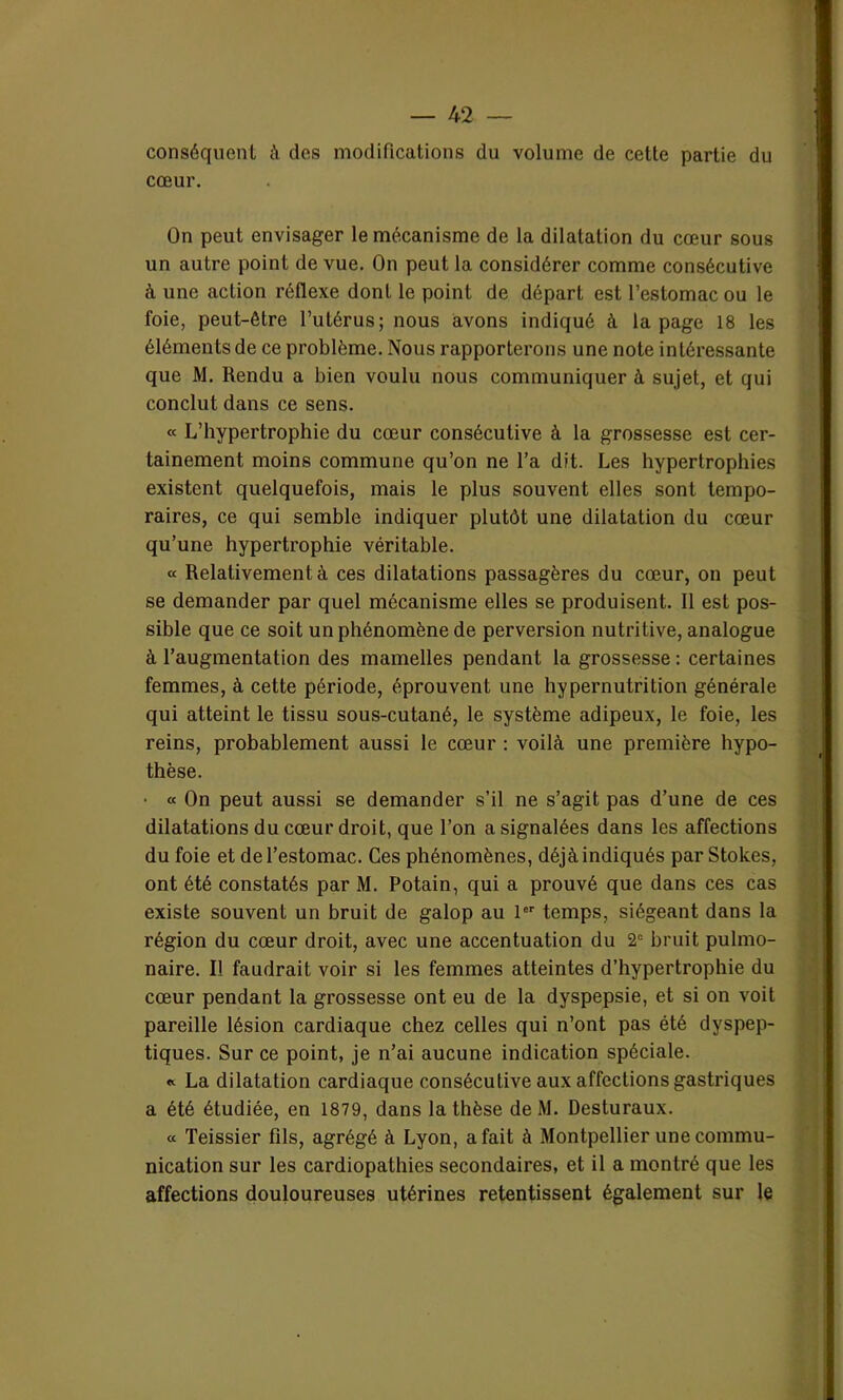 conséquent à des modifications du volume de cette partie du cœur. On peut envisager le mécanisme de la dilatation du cœur sous un autre point de vue. On peut la considérer comme consécutive à une action réflexe dont le point de départ est l’estomac ou le foie, peut-être l’utérus; nous avons indiqué à la page 18 les éléments de ce problème. Nous rapporterons une note intéressante que M. Rendu a bien voulu nous communiquer à sujet, et qui conclut dans ce sens. « L’hypertrophie du cœur consécutive à la grossesse est cer- tainement moins commune qu’on ne l’a dit. Les hypertrophies existent quelquefois, mais le plus souvent elles sont tempo- raires, ce qui semble indiquer plutôt une dilatation du cœur qu’une hypertrophie véritable. « Relativement à ces dilatations passagères du cœur, on peut se demander par quel mécanisme elles se produisent. Il est pos- sible que ce soit un phénomène de perversion nutritive, analogue à l’augmentation des mamelles pendant la grossesse: certaines femmes, à cette période, éprouvent une hypernutrition générale qui atteint le tissu sous-cutané, le système adipeux, le foie, les reins, probablement aussi le cœur : voilà une première hypo- thèse. • « On peut aussi se demander s’il ne s’agit pas d’une de ces dilatations du cœur droit, que l’on a signalées dans les affections du foie et de l’estomac. Ces phénomènes, déjà indiqués par Stokes, ont été constatés par M. Potain, qui a prouvé que dans ces cas existe souvent un bruit de galop au 1er temps, siégeant dans la région du cœur droit, avec une accentuation du 2e bruit pulmo- naire. Il faudrait voir si les femmes atteintes d’hypertrophie du cœur pendant la grossesse ont eu de la dyspepsie, et si on voit pareille lésion cardiaque chez celles qui n’ont pas été dyspep- tiques. Sur ce point, je n’ai aucune indication spéciale. « La dilatation cardiaque consécutive aux affections gastriques a été étudiée, en 1879, dans la thèse de M. Desturaux. « Teissier fils, agrégé à Lyon, a fait à Montpellier une commu- nication sur les cardiopathies secondaires, et il a montré que les affections douloureuses utérines retentissent également sur le