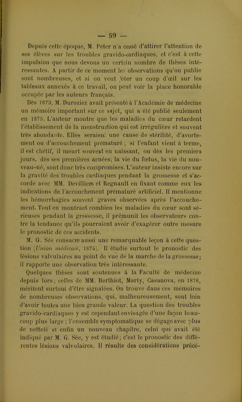 Depuis cette époque, M. Peter ira cessé d’attirer l’attention de ses élèves sur les troubles gravido-cardiaques, et c’est à celte impulsion que nous devons un certain nombre de thèses inté- ressantes. A partir de ce moment les observations qu’on publie sont nombreuses, et si on veut jeter un coup d’œil sur les tableaux annexés à ce travail, on peut voir la place honorable occupée par les auteurs français. Dès 1873, M. Duroziez avait présenté à l’Académie de médecine un mémoire important sur ce sujet, qui a été publié seulement en 1875. L’auteur montre que les maladies du cœur retardent l’établissement de la menstruation qui est irrégulière et souvent très abondante. Elles seraient une cause de stérilité, d’avorte- ment ou d’accouchement prématuré; si l’enfant vient à terme, il est chétif, il meurt souveut en naissant, ou dès les premiers jours, dès ses premières années; la vie du fœtus, la vie du nou- veau-né, sont donc très compromises. L’auteur insiste encore sur la gravité des troubles cardiaques pendant la grossesse et s’ac- corde avec MM. Devilliers et Régnault en fixant comme eux les indications de l'accouchement prématuré artificiel. Il mentionne les hémorrhagies souvent graves observées après l’accouche- ment. Tout en montrant combien les maladies du cœur sont sé- rieuses pendant la grossesse, il prémunit les observateurs con- tre la tendance qu’ils pourraient avoir d’exagérer outre mesure le pronostic de ces accidents. M. G. Sce consacre aussi une remarquable leçon à cette ques- tion (Union médicale, 1874). Il étudie surtout le pronostic des lésions valvulaires au point de vue de la marche de la grossesse; il rapporte une observation très intéressante. Quelques thèses sont soutenues à la Faculté de médecine depuis lors; celles de MM. Berthiot, Marly, Casanova, en 1876, méritent surtout d’être signalées. On trouve dans ces mémoires de nombreuses observations, qui, malheureusement, sont loin d’avoir toutes une bien grande valeur. La question des troubles gravido-cardiaques y est cependant envisagée d’une façon beau- coup plus large; l’ensemble symptomatique se dégageavec plus de netteté et enfin un nouveau chapitre, celui qui avait été indiqué par M. G. Sée, y est étudié; c’est le pronostic des diffé- rentes lésions valvulaires. II résulte des considérations précé-