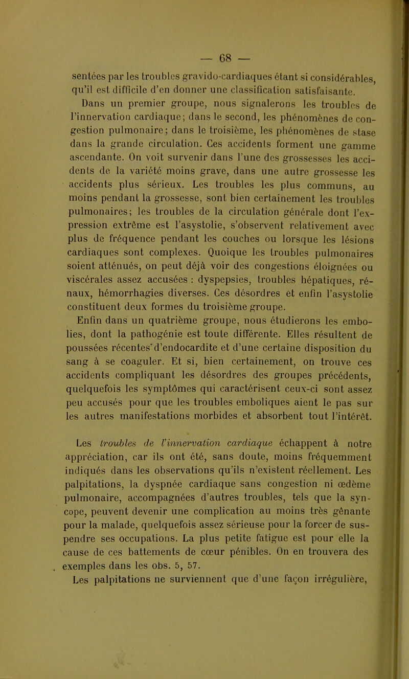 sentées par les troubles gravido-cardiaques ôtant si considérables, qu’il est difficile d’en donner une classification satisfaisante. Dans un premier groupe, nous signalerons les troubles de l’innervation cardiaque; dans le second, les phénomènes de con- gestion pulmonaire; dans le troisième, les phénomènes de stase dans la grande circulation. Ces accidenls forment une gamme ascendante. On voit survenir dans l’une des grossesses les acci- dents de la variété moins grave, dans une autre grossesse les accidents plus sérieux. Les troubles les plus communs, au moins pendant la grossesse, sont bien certainement les troubles pulmonaires; les troubles de la circulation générale dont l’ex- pression extrême est l’asystolie, s’observent relativement avec plus de fréquence pendant les couches ou lorsque les lésions cardiaques sont complexes. Quoique les troubles pulmonaires soient atténués, on peut déjà voir des congestions éloignées ou viscérales assez accusées : dyspepsies, troubles hépatiques, ré- naux, hémorrhagies diverses. Ces désordres et enfin l’asystolie constituent deux formes du troisième groupe. Enfin dans un quatrième groupe, nous étudierons les embo- lies, dont la pathogénie est toute différente. Elles résultent de poussées récentes'd’endocardite et d’une certaine disposition du sang à se coaguler. Et si, bien certainement, on trouve ces accidents compliquant les désordres des groupes précédents, quelquefois les symptômes qui caractérisent ceux-ci sont assez peu accusés pour que les troubles emboliques aient le pas sur les autres manifestations morbides et absorbent tout l’intérêt. Les troubles de l'innervation cardiaque échappent à notre appréciation, car ils ont été, sans doute, moins fréquemment indiqués dans les observations qu’ils n’existent réellement. Les palpitations, la dyspnée cardiaque sans congestion ni œdème pulmonaire, accompagnées d’autres troubles, tels que la syn- cope, peuvent devenir une complication au moins très gênante pour la malade, quelquefois assez sérieuse pour la forcer de sus- pendre ses occupations. La plus petite fatigue est pour elle la cause de ces battements de cœur pénibles. On en trouvera des . exemples dans les obs. 5, 57. Les palpitations ne surviennent que d’une fa^on irrégulière,